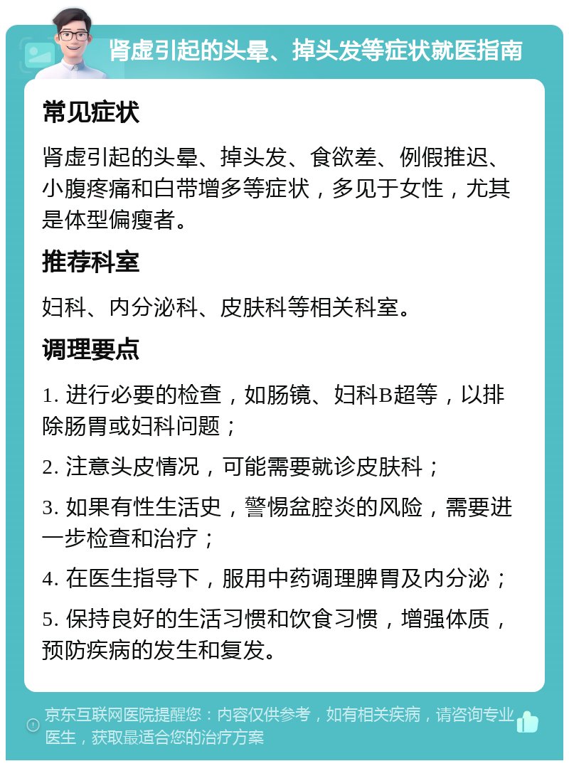 肾虚引起的头晕、掉头发等症状就医指南 常见症状 肾虚引起的头晕、掉头发、食欲差、例假推迟、小腹疼痛和白带增多等症状，多见于女性，尤其是体型偏瘦者。 推荐科室 妇科、内分泌科、皮肤科等相关科室。 调理要点 1. 进行必要的检查，如肠镜、妇科B超等，以排除肠胃或妇科问题； 2. 注意头皮情况，可能需要就诊皮肤科； 3. 如果有性生活史，警惕盆腔炎的风险，需要进一步检查和治疗； 4. 在医生指导下，服用中药调理脾胃及内分泌； 5. 保持良好的生活习惯和饮食习惯，增强体质，预防疾病的发生和复发。