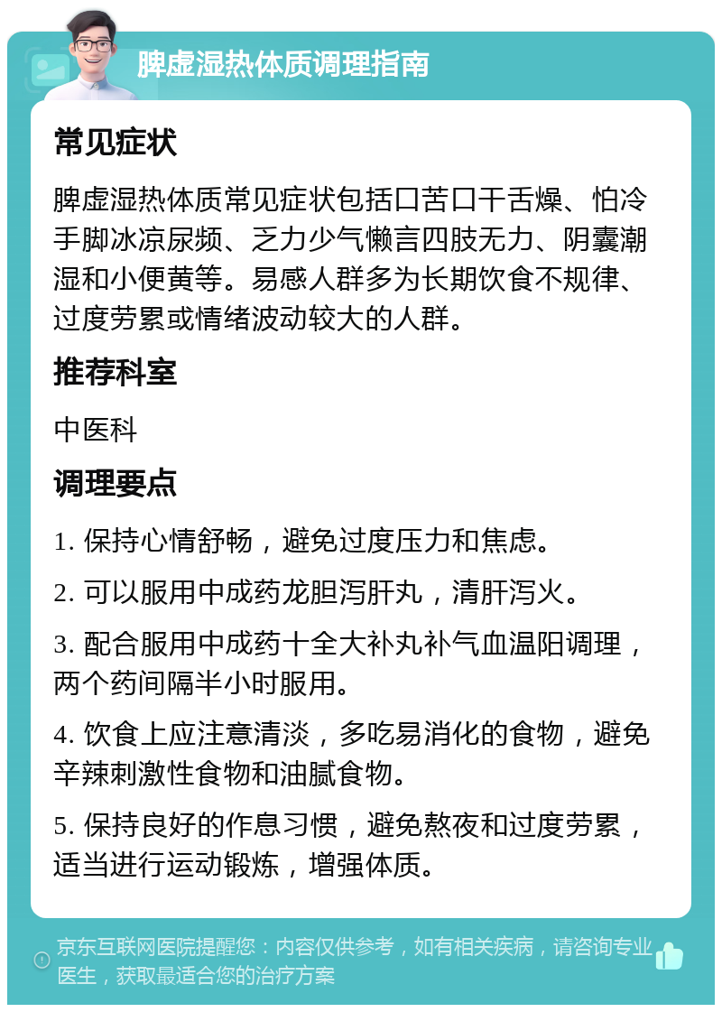 脾虚湿热体质调理指南 常见症状 脾虚湿热体质常见症状包括口苦口干舌燥、怕冷手脚冰凉尿频、乏力少气懒言四肢无力、阴囊潮湿和小便黄等。易感人群多为长期饮食不规律、过度劳累或情绪波动较大的人群。 推荐科室 中医科 调理要点 1. 保持心情舒畅，避免过度压力和焦虑。 2. 可以服用中成药龙胆泻肝丸，清肝泻火。 3. 配合服用中成药十全大补丸补气血温阳调理，两个药间隔半小时服用。 4. 饮食上应注意清淡，多吃易消化的食物，避免辛辣刺激性食物和油腻食物。 5. 保持良好的作息习惯，避免熬夜和过度劳累，适当进行运动锻炼，增强体质。