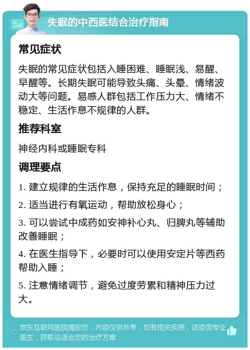 失眠的中西医结合治疗指南 常见症状 失眠的常见症状包括入睡困难、睡眠浅、易醒、早醒等。长期失眠可能导致头痛、头晕、情绪波动大等问题。易感人群包括工作压力大、情绪不稳定、生活作息不规律的人群。 推荐科室 神经内科或睡眠专科 调理要点 1. 建立规律的生活作息，保持充足的睡眠时间； 2. 适当进行有氧运动，帮助放松身心； 3. 可以尝试中成药如安神补心丸、归脾丸等辅助改善睡眠； 4. 在医生指导下，必要时可以使用安定片等西药帮助入睡； 5. 注意情绪调节，避免过度劳累和精神压力过大。