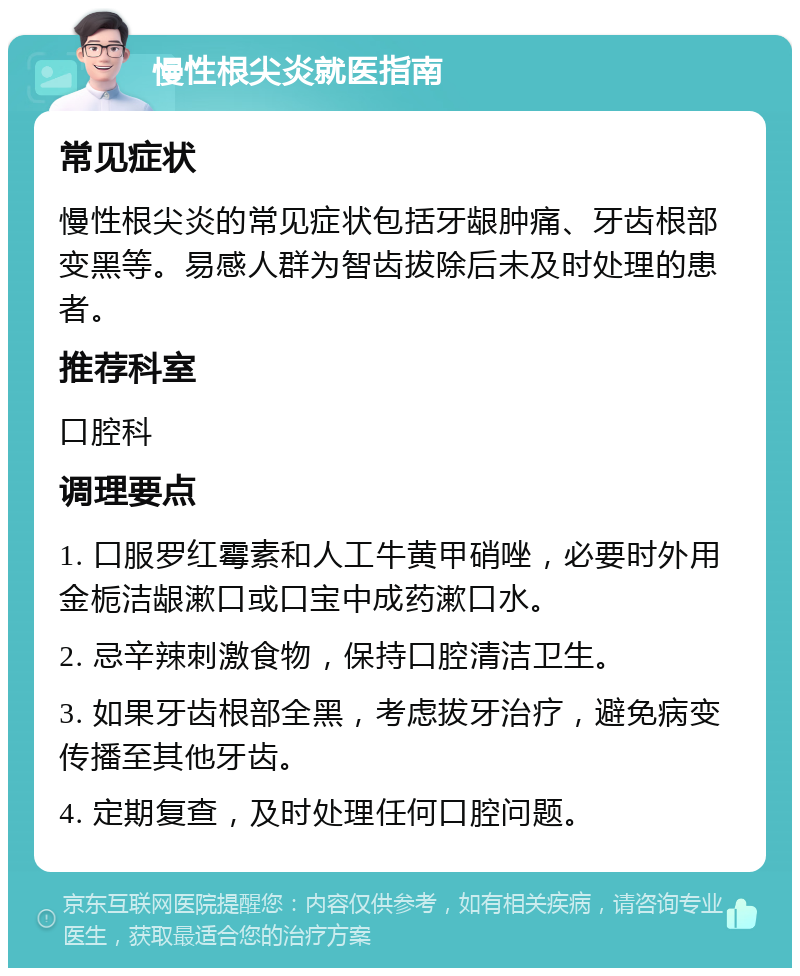 慢性根尖炎就医指南 常见症状 慢性根尖炎的常见症状包括牙龈肿痛、牙齿根部变黑等。易感人群为智齿拔除后未及时处理的患者。 推荐科室 口腔科 调理要点 1. 口服罗红霉素和人工牛黄甲硝唑，必要时外用金栀洁龈漱口或口宝中成药漱口水。 2. 忌辛辣刺激食物，保持口腔清洁卫生。 3. 如果牙齿根部全黑，考虑拔牙治疗，避免病变传播至其他牙齿。 4. 定期复查，及时处理任何口腔问题。