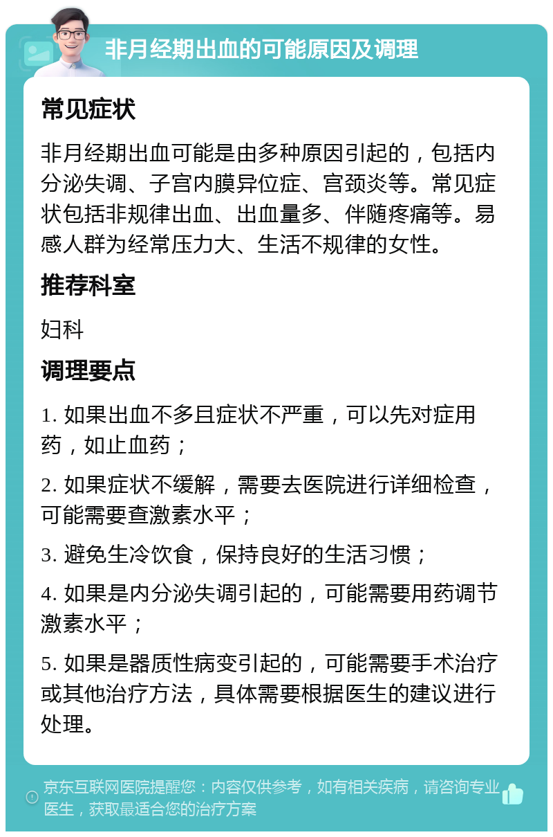 非月经期出血的可能原因及调理 常见症状 非月经期出血可能是由多种原因引起的，包括内分泌失调、子宫内膜异位症、宫颈炎等。常见症状包括非规律出血、出血量多、伴随疼痛等。易感人群为经常压力大、生活不规律的女性。 推荐科室 妇科 调理要点 1. 如果出血不多且症状不严重，可以先对症用药，如止血药； 2. 如果症状不缓解，需要去医院进行详细检查，可能需要查激素水平； 3. 避免生冷饮食，保持良好的生活习惯； 4. 如果是内分泌失调引起的，可能需要用药调节激素水平； 5. 如果是器质性病变引起的，可能需要手术治疗或其他治疗方法，具体需要根据医生的建议进行处理。