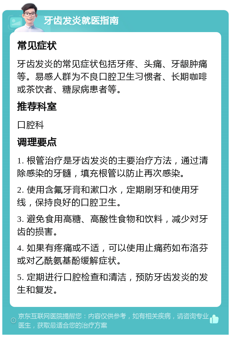 牙齿发炎就医指南 常见症状 牙齿发炎的常见症状包括牙疼、头痛、牙龈肿痛等。易感人群为不良口腔卫生习惯者、长期咖啡或茶饮者、糖尿病患者等。 推荐科室 口腔科 调理要点 1. 根管治疗是牙齿发炎的主要治疗方法，通过清除感染的牙髓，填充根管以防止再次感染。 2. 使用含氟牙膏和漱口水，定期刷牙和使用牙线，保持良好的口腔卫生。 3. 避免食用高糖、高酸性食物和饮料，减少对牙齿的损害。 4. 如果有疼痛或不适，可以使用止痛药如布洛芬或对乙酰氨基酚缓解症状。 5. 定期进行口腔检查和清洁，预防牙齿发炎的发生和复发。