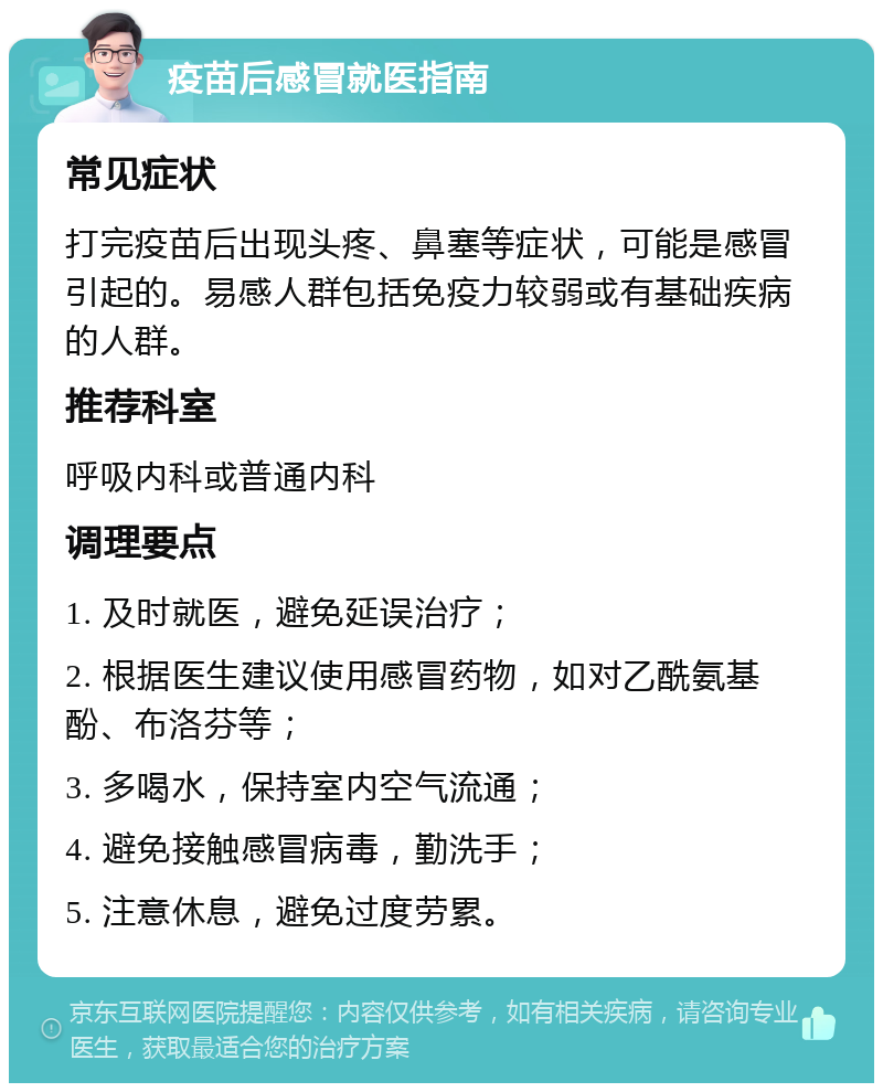 疫苗后感冒就医指南 常见症状 打完疫苗后出现头疼、鼻塞等症状，可能是感冒引起的。易感人群包括免疫力较弱或有基础疾病的人群。 推荐科室 呼吸内科或普通内科 调理要点 1. 及时就医，避免延误治疗； 2. 根据医生建议使用感冒药物，如对乙酰氨基酚、布洛芬等； 3. 多喝水，保持室内空气流通； 4. 避免接触感冒病毒，勤洗手； 5. 注意休息，避免过度劳累。