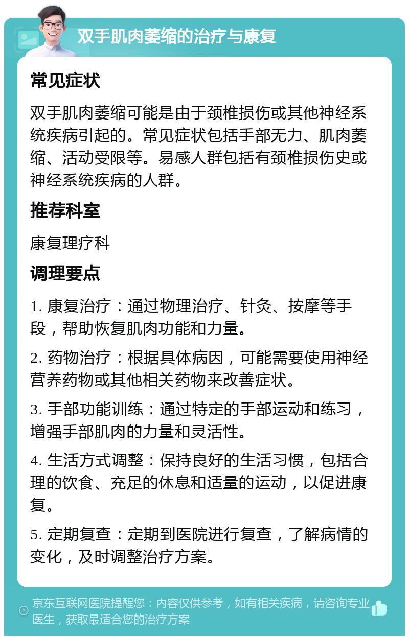 双手肌肉萎缩的治疗与康复 常见症状 双手肌肉萎缩可能是由于颈椎损伤或其他神经系统疾病引起的。常见症状包括手部无力、肌肉萎缩、活动受限等。易感人群包括有颈椎损伤史或神经系统疾病的人群。 推荐科室 康复理疗科 调理要点 1. 康复治疗：通过物理治疗、针灸、按摩等手段，帮助恢复肌肉功能和力量。 2. 药物治疗：根据具体病因，可能需要使用神经营养药物或其他相关药物来改善症状。 3. 手部功能训练：通过特定的手部运动和练习，增强手部肌肉的力量和灵活性。 4. 生活方式调整：保持良好的生活习惯，包括合理的饮食、充足的休息和适量的运动，以促进康复。 5. 定期复查：定期到医院进行复查，了解病情的变化，及时调整治疗方案。