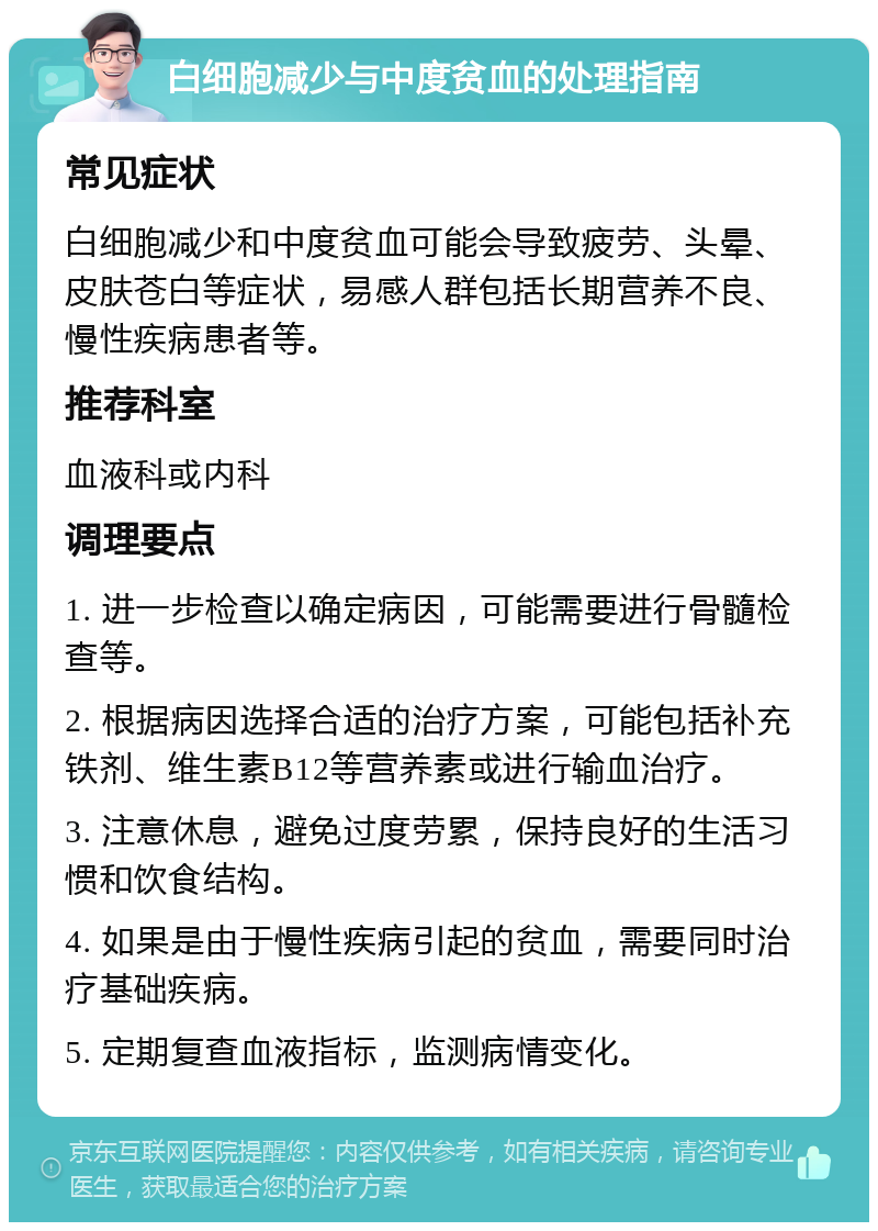 白细胞减少与中度贫血的处理指南 常见症状 白细胞减少和中度贫血可能会导致疲劳、头晕、皮肤苍白等症状，易感人群包括长期营养不良、慢性疾病患者等。 推荐科室 血液科或内科 调理要点 1. 进一步检查以确定病因，可能需要进行骨髓检查等。 2. 根据病因选择合适的治疗方案，可能包括补充铁剂、维生素B12等营养素或进行输血治疗。 3. 注意休息，避免过度劳累，保持良好的生活习惯和饮食结构。 4. 如果是由于慢性疾病引起的贫血，需要同时治疗基础疾病。 5. 定期复查血液指标，监测病情变化。