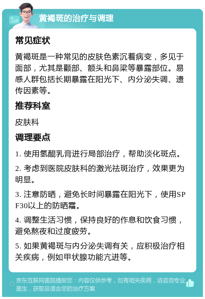 黄褐斑的治疗与调理 常见症状 黄褐斑是一种常见的皮肤色素沉着病变，多见于面部，尤其是颧部、额头和鼻梁等暴露部位。易感人群包括长期暴露在阳光下、内分泌失调、遗传因素等。 推荐科室 皮肤科 调理要点 1. 使用氢醌乳膏进行局部治疗，帮助淡化斑点。 2. 考虑到医院皮肤科的激光祛斑治疗，效果更为明显。 3. 注意防晒，避免长时间暴露在阳光下，使用SPF30以上的防晒霜。 4. 调整生活习惯，保持良好的作息和饮食习惯，避免熬夜和过度疲劳。 5. 如果黄褐斑与内分泌失调有关，应积极治疗相关疾病，例如甲状腺功能亢进等。