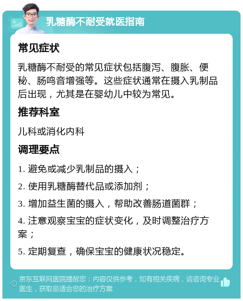 乳糖酶不耐受就医指南 常见症状 乳糖酶不耐受的常见症状包括腹泻、腹胀、便秘、肠鸣音增强等。这些症状通常在摄入乳制品后出现，尤其是在婴幼儿中较为常见。 推荐科室 儿科或消化内科 调理要点 1. 避免或减少乳制品的摄入； 2. 使用乳糖酶替代品或添加剂； 3. 增加益生菌的摄入，帮助改善肠道菌群； 4. 注意观察宝宝的症状变化，及时调整治疗方案； 5. 定期复查，确保宝宝的健康状况稳定。