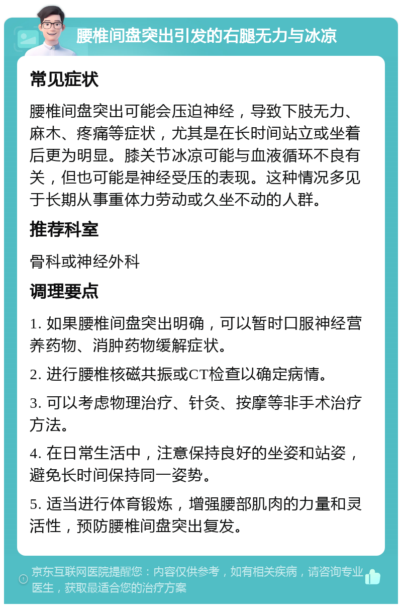 腰椎间盘突出引发的右腿无力与冰凉 常见症状 腰椎间盘突出可能会压迫神经，导致下肢无力、麻木、疼痛等症状，尤其是在长时间站立或坐着后更为明显。膝关节冰凉可能与血液循环不良有关，但也可能是神经受压的表现。这种情况多见于长期从事重体力劳动或久坐不动的人群。 推荐科室 骨科或神经外科 调理要点 1. 如果腰椎间盘突出明确，可以暂时口服神经营养药物、消肿药物缓解症状。 2. 进行腰椎核磁共振或CT检查以确定病情。 3. 可以考虑物理治疗、针灸、按摩等非手术治疗方法。 4. 在日常生活中，注意保持良好的坐姿和站姿，避免长时间保持同一姿势。 5. 适当进行体育锻炼，增强腰部肌肉的力量和灵活性，预防腰椎间盘突出复发。