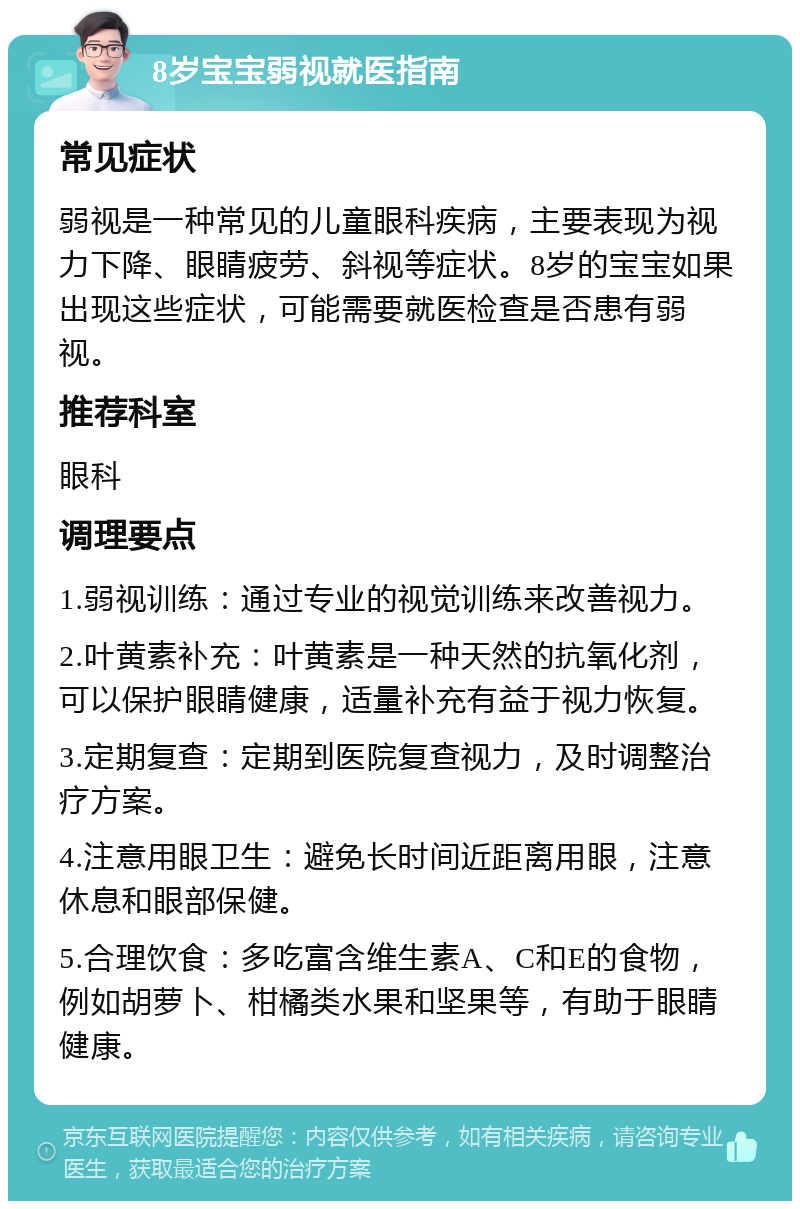 8岁宝宝弱视就医指南 常见症状 弱视是一种常见的儿童眼科疾病，主要表现为视力下降、眼睛疲劳、斜视等症状。8岁的宝宝如果出现这些症状，可能需要就医检查是否患有弱视。 推荐科室 眼科 调理要点 1.弱视训练：通过专业的视觉训练来改善视力。 2.叶黄素补充：叶黄素是一种天然的抗氧化剂，可以保护眼睛健康，适量补充有益于视力恢复。 3.定期复查：定期到医院复查视力，及时调整治疗方案。 4.注意用眼卫生：避免长时间近距离用眼，注意休息和眼部保健。 5.合理饮食：多吃富含维生素A、C和E的食物，例如胡萝卜、柑橘类水果和坚果等，有助于眼睛健康。