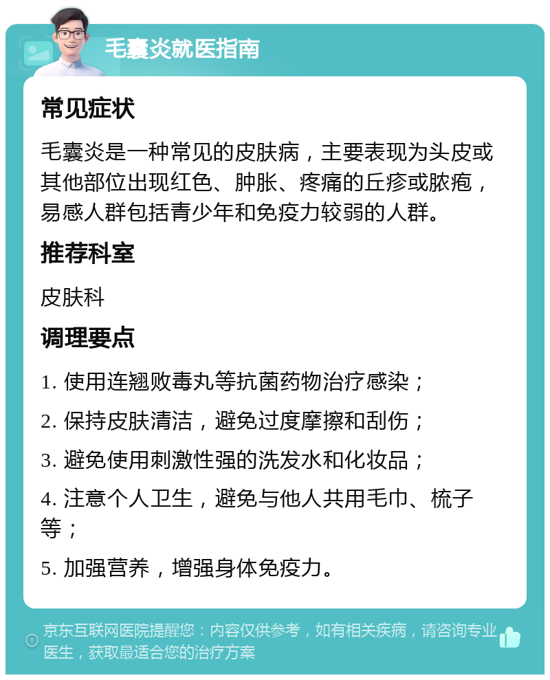 毛囊炎就医指南 常见症状 毛囊炎是一种常见的皮肤病，主要表现为头皮或其他部位出现红色、肿胀、疼痛的丘疹或脓疱，易感人群包括青少年和免疫力较弱的人群。 推荐科室 皮肤科 调理要点 1. 使用连翘败毒丸等抗菌药物治疗感染； 2. 保持皮肤清洁，避免过度摩擦和刮伤； 3. 避免使用刺激性强的洗发水和化妆品； 4. 注意个人卫生，避免与他人共用毛巾、梳子等； 5. 加强营养，增强身体免疫力。