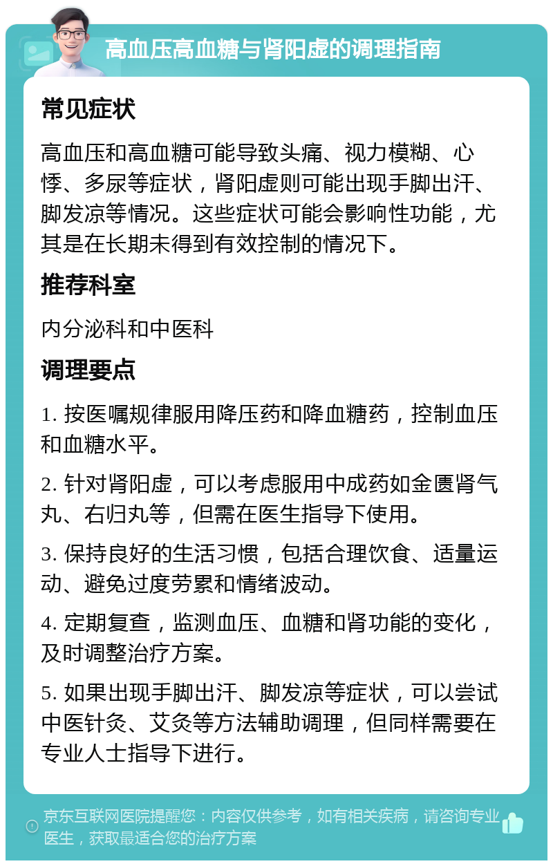 高血压高血糖与肾阳虚的调理指南 常见症状 高血压和高血糖可能导致头痛、视力模糊、心悸、多尿等症状，肾阳虚则可能出现手脚出汗、脚发凉等情况。这些症状可能会影响性功能，尤其是在长期未得到有效控制的情况下。 推荐科室 内分泌科和中医科 调理要点 1. 按医嘱规律服用降压药和降血糖药，控制血压和血糖水平。 2. 针对肾阳虚，可以考虑服用中成药如金匮肾气丸、右归丸等，但需在医生指导下使用。 3. 保持良好的生活习惯，包括合理饮食、适量运动、避免过度劳累和情绪波动。 4. 定期复查，监测血压、血糖和肾功能的变化，及时调整治疗方案。 5. 如果出现手脚出汗、脚发凉等症状，可以尝试中医针灸、艾灸等方法辅助调理，但同样需要在专业人士指导下进行。