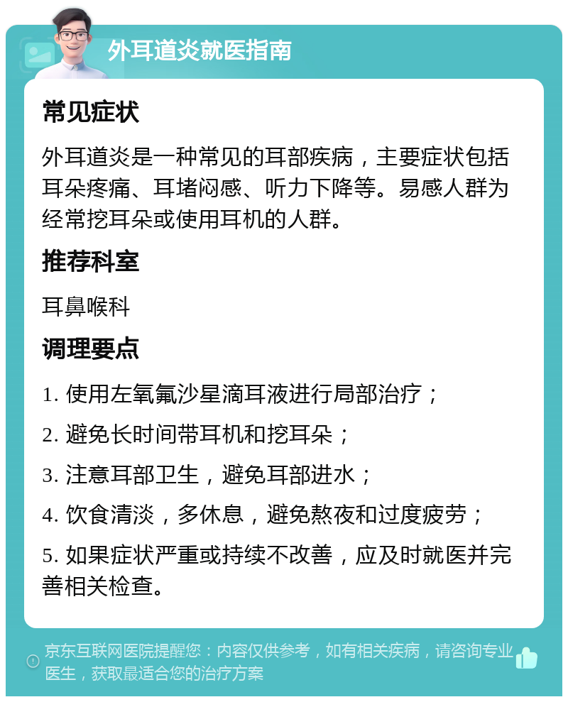 外耳道炎就医指南 常见症状 外耳道炎是一种常见的耳部疾病，主要症状包括耳朵疼痛、耳堵闷感、听力下降等。易感人群为经常挖耳朵或使用耳机的人群。 推荐科室 耳鼻喉科 调理要点 1. 使用左氧氟沙星滴耳液进行局部治疗； 2. 避免长时间带耳机和挖耳朵； 3. 注意耳部卫生，避免耳部进水； 4. 饮食清淡，多休息，避免熬夜和过度疲劳； 5. 如果症状严重或持续不改善，应及时就医并完善相关检查。