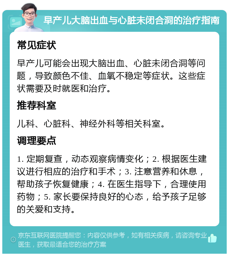 早产儿大脑出血与心脏未闭合洞的治疗指南 常见症状 早产儿可能会出现大脑出血、心脏未闭合洞等问题，导致颜色不佳、血氧不稳定等症状。这些症状需要及时就医和治疗。 推荐科室 儿科、心脏科、神经外科等相关科室。 调理要点 1. 定期复查，动态观察病情变化；2. 根据医生建议进行相应的治疗和手术；3. 注意营养和休息，帮助孩子恢复健康；4. 在医生指导下，合理使用药物；5. 家长要保持良好的心态，给予孩子足够的关爱和支持。