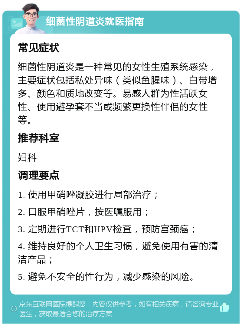 细菌性阴道炎就医指南 常见症状 细菌性阴道炎是一种常见的女性生殖系统感染，主要症状包括私处异味（类似鱼腥味）、白带增多、颜色和质地改变等。易感人群为性活跃女性、使用避孕套不当或频繁更换性伴侣的女性等。 推荐科室 妇科 调理要点 1. 使用甲硝唑凝胶进行局部治疗； 2. 口服甲硝唑片，按医嘱服用； 3. 定期进行TCT和HPV检查，预防宫颈癌； 4. 维持良好的个人卫生习惯，避免使用有害的清洁产品； 5. 避免不安全的性行为，减少感染的风险。