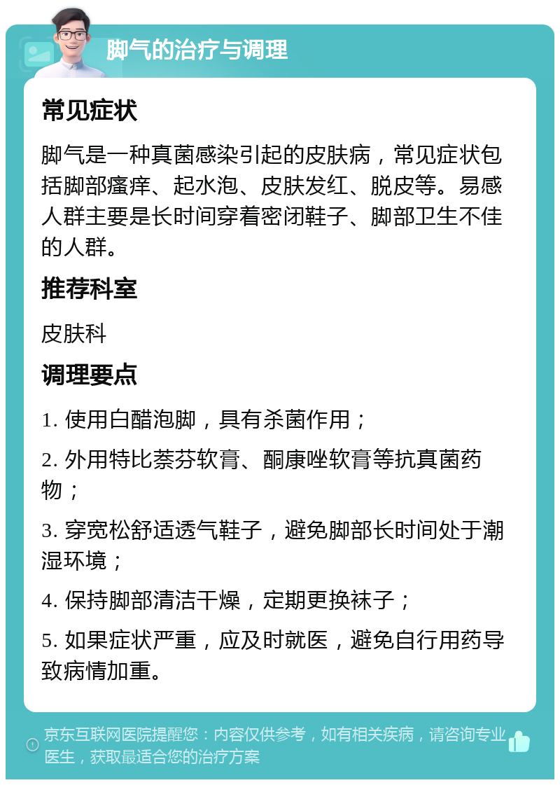 脚气的治疗与调理 常见症状 脚气是一种真菌感染引起的皮肤病，常见症状包括脚部瘙痒、起水泡、皮肤发红、脱皮等。易感人群主要是长时间穿着密闭鞋子、脚部卫生不佳的人群。 推荐科室 皮肤科 调理要点 1. 使用白醋泡脚，具有杀菌作用； 2. 外用特比萘芬软膏、酮康唑软膏等抗真菌药物； 3. 穿宽松舒适透气鞋子，避免脚部长时间处于潮湿环境； 4. 保持脚部清洁干燥，定期更换袜子； 5. 如果症状严重，应及时就医，避免自行用药导致病情加重。