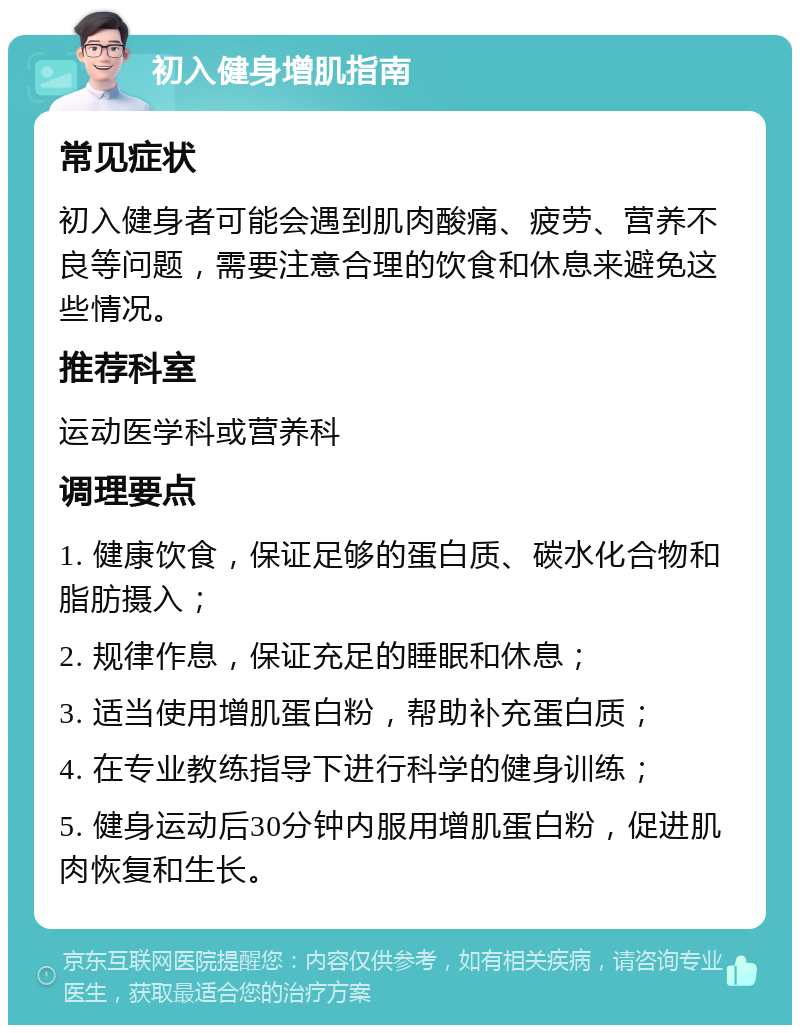 初入健身增肌指南 常见症状 初入健身者可能会遇到肌肉酸痛、疲劳、营养不良等问题，需要注意合理的饮食和休息来避免这些情况。 推荐科室 运动医学科或营养科 调理要点 1. 健康饮食，保证足够的蛋白质、碳水化合物和脂肪摄入； 2. 规律作息，保证充足的睡眠和休息； 3. 适当使用增肌蛋白粉，帮助补充蛋白质； 4. 在专业教练指导下进行科学的健身训练； 5. 健身运动后30分钟内服用增肌蛋白粉，促进肌肉恢复和生长。