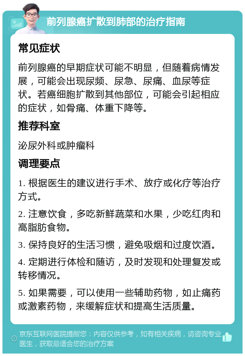 前列腺癌扩散到肺部的治疗指南 常见症状 前列腺癌的早期症状可能不明显，但随着病情发展，可能会出现尿频、尿急、尿痛、血尿等症状。若癌细胞扩散到其他部位，可能会引起相应的症状，如骨痛、体重下降等。 推荐科室 泌尿外科或肿瘤科 调理要点 1. 根据医生的建议进行手术、放疗或化疗等治疗方式。 2. 注意饮食，多吃新鲜蔬菜和水果，少吃红肉和高脂肪食物。 3. 保持良好的生活习惯，避免吸烟和过度饮酒。 4. 定期进行体检和随访，及时发现和处理复发或转移情况。 5. 如果需要，可以使用一些辅助药物，如止痛药或激素药物，来缓解症状和提高生活质量。