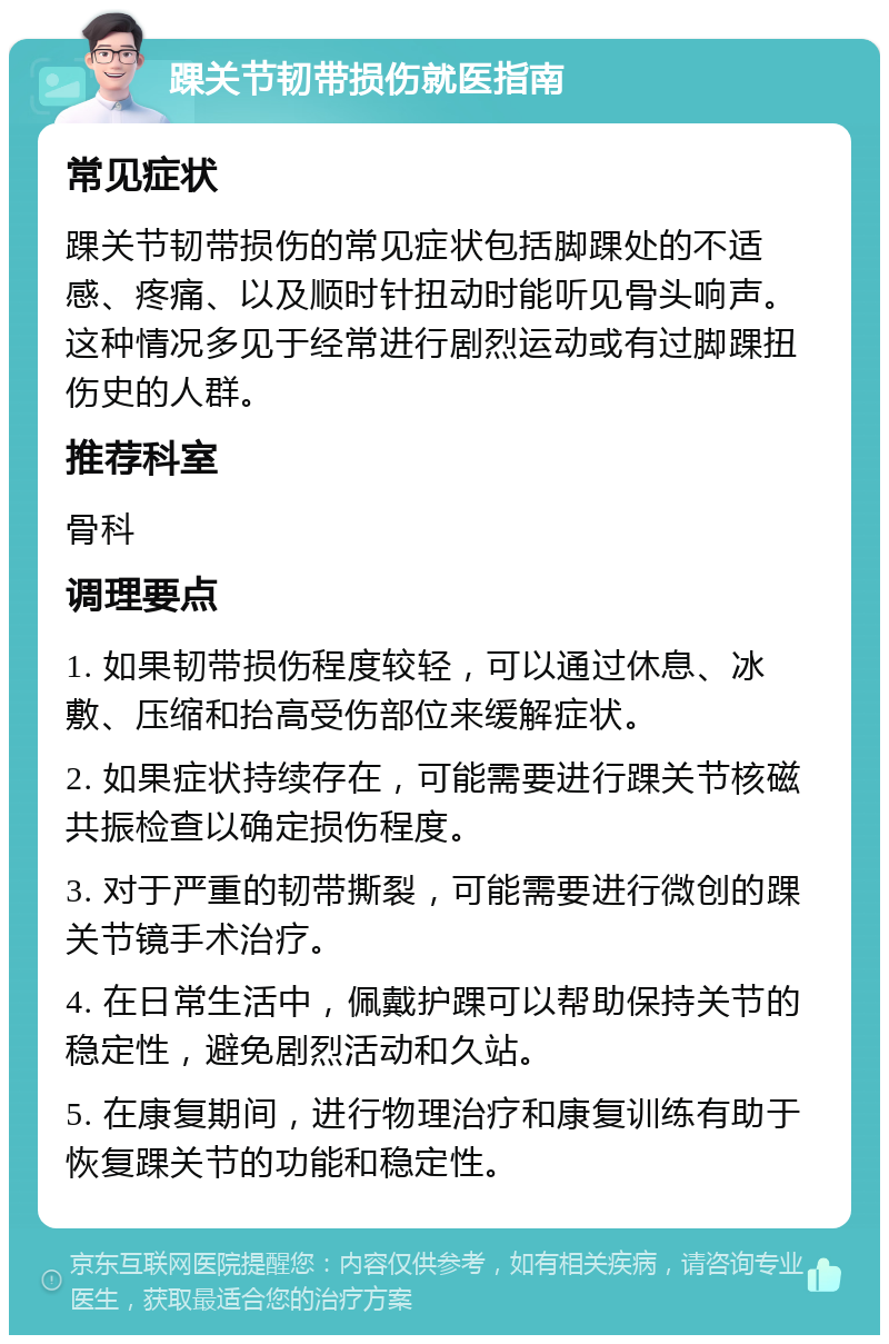 踝关节韧带损伤就医指南 常见症状 踝关节韧带损伤的常见症状包括脚踝处的不适感、疼痛、以及顺时针扭动时能听见骨头响声。这种情况多见于经常进行剧烈运动或有过脚踝扭伤史的人群。 推荐科室 骨科 调理要点 1. 如果韧带损伤程度较轻，可以通过休息、冰敷、压缩和抬高受伤部位来缓解症状。 2. 如果症状持续存在，可能需要进行踝关节核磁共振检查以确定损伤程度。 3. 对于严重的韧带撕裂，可能需要进行微创的踝关节镜手术治疗。 4. 在日常生活中，佩戴护踝可以帮助保持关节的稳定性，避免剧烈活动和久站。 5. 在康复期间，进行物理治疗和康复训练有助于恢复踝关节的功能和稳定性。