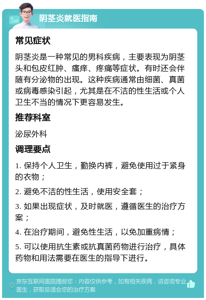 阴茎炎就医指南 常见症状 阴茎炎是一种常见的男科疾病，主要表现为阴茎头和包皮红肿、瘙痒、疼痛等症状。有时还会伴随有分泌物的出现。这种疾病通常由细菌、真菌或病毒感染引起，尤其是在不洁的性生活或个人卫生不当的情况下更容易发生。 推荐科室 泌尿外科 调理要点 1. 保持个人卫生，勤换内裤，避免使用过于紧身的衣物； 2. 避免不洁的性生活，使用安全套； 3. 如果出现症状，及时就医，遵循医生的治疗方案； 4. 在治疗期间，避免性生活，以免加重病情； 5. 可以使用抗生素或抗真菌药物进行治疗，具体药物和用法需要在医生的指导下进行。