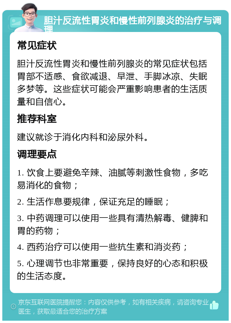 胆汁反流性胃炎和慢性前列腺炎的治疗与调理 常见症状 胆汁反流性胃炎和慢性前列腺炎的常见症状包括胃部不适感、食欲减退、早泄、手脚冰凉、失眠多梦等。这些症状可能会严重影响患者的生活质量和自信心。 推荐科室 建议就诊于消化内科和泌尿外科。 调理要点 1. 饮食上要避免辛辣、油腻等刺激性食物，多吃易消化的食物； 2. 生活作息要规律，保证充足的睡眠； 3. 中药调理可以使用一些具有清热解毒、健脾和胃的药物； 4. 西药治疗可以使用一些抗生素和消炎药； 5. 心理调节也非常重要，保持良好的心态和积极的生活态度。