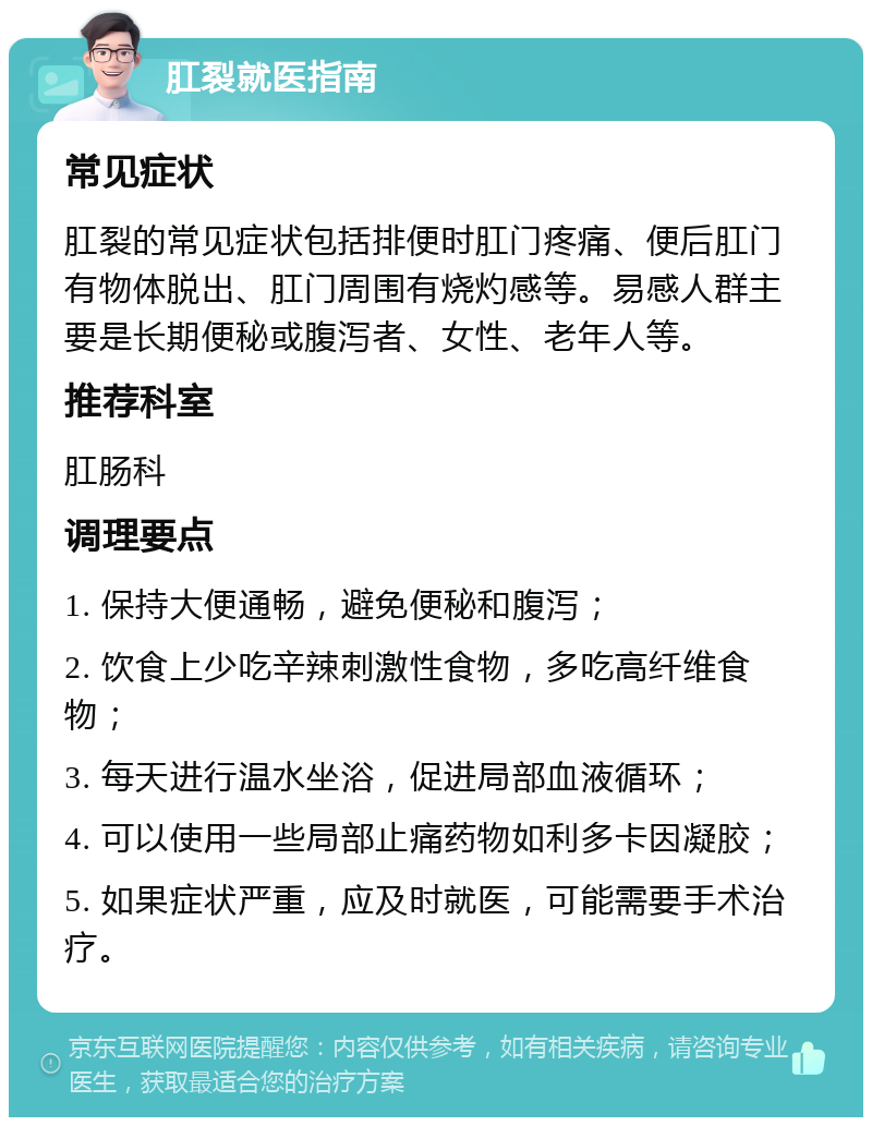 肛裂就医指南 常见症状 肛裂的常见症状包括排便时肛门疼痛、便后肛门有物体脱出、肛门周围有烧灼感等。易感人群主要是长期便秘或腹泻者、女性、老年人等。 推荐科室 肛肠科 调理要点 1. 保持大便通畅，避免便秘和腹泻； 2. 饮食上少吃辛辣刺激性食物，多吃高纤维食物； 3. 每天进行温水坐浴，促进局部血液循环； 4. 可以使用一些局部止痛药物如利多卡因凝胶； 5. 如果症状严重，应及时就医，可能需要手术治疗。