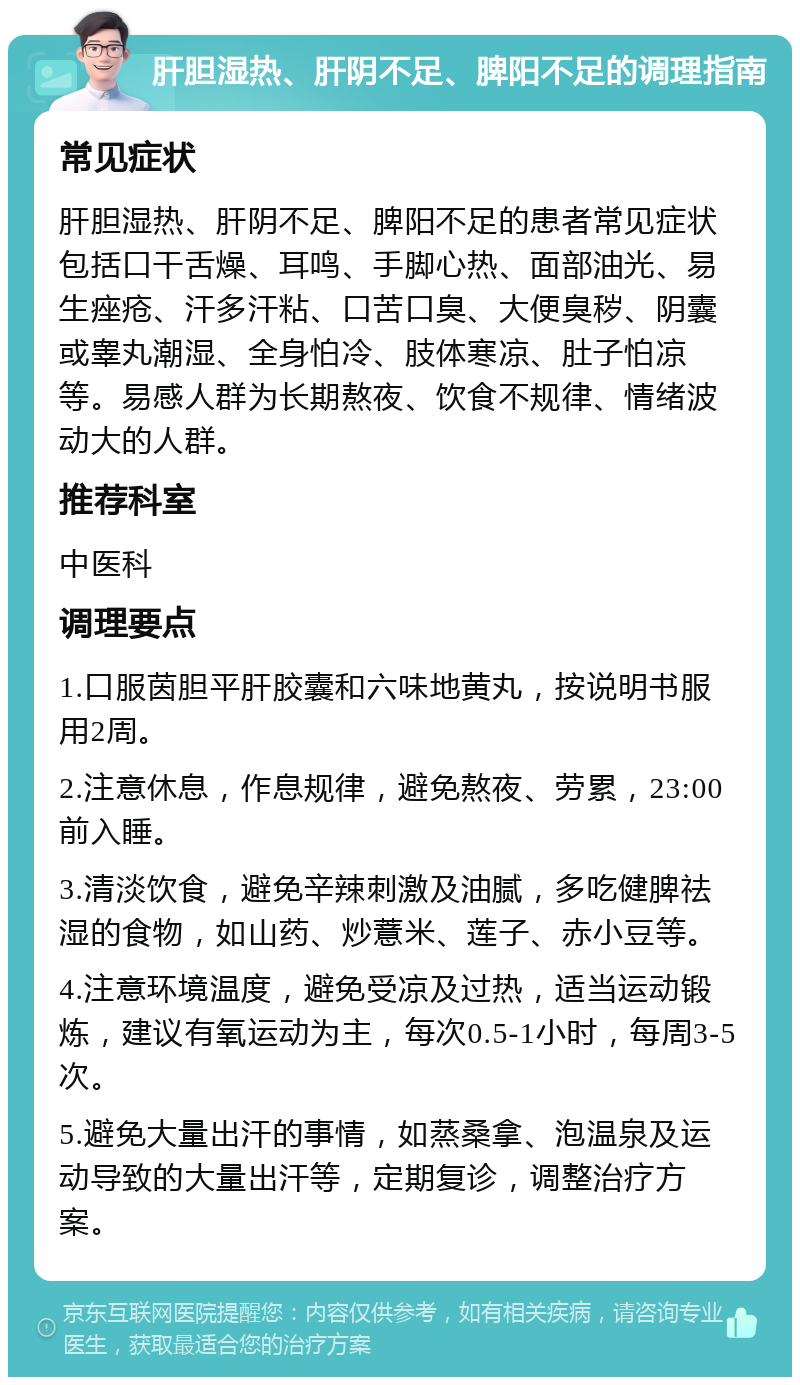 肝胆湿热、肝阴不足、脾阳不足的调理指南 常见症状 肝胆湿热、肝阴不足、脾阳不足的患者常见症状包括口干舌燥、耳鸣、手脚心热、面部油光、易生痤疮、汗多汗粘、口苦口臭、大便臭秽、阴囊或睾丸潮湿、全身怕冷、肢体寒凉、肚子怕凉等。易感人群为长期熬夜、饮食不规律、情绪波动大的人群。 推荐科室 中医科 调理要点 1.口服茵胆平肝胶囊和六味地黄丸，按说明书服用2周。 2.注意休息，作息规律，避免熬夜、劳累，23:00前入睡。 3.清淡饮食，避免辛辣刺激及油腻，多吃健脾祛湿的食物，如山药、炒薏米、莲子、赤小豆等。 4.注意环境温度，避免受凉及过热，适当运动锻炼，建议有氧运动为主，每次0.5-1小时，每周3-5次。 5.避免大量出汗的事情，如蒸桑拿、泡温泉及运动导致的大量出汗等，定期复诊，调整治疗方案。