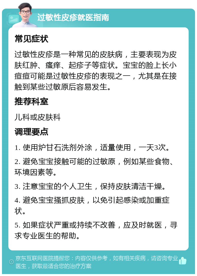 过敏性皮疹就医指南 常见症状 过敏性皮疹是一种常见的皮肤病，主要表现为皮肤红肿、瘙痒、起疹子等症状。宝宝的脸上长小痘痘可能是过敏性皮疹的表现之一，尤其是在接触到某些过敏原后容易发生。 推荐科室 儿科或皮肤科 调理要点 1. 使用炉甘石洗剂外涂，适量使用，一天3次。 2. 避免宝宝接触可能的过敏原，例如某些食物、环境因素等。 3. 注意宝宝的个人卫生，保持皮肤清洁干燥。 4. 避免宝宝搔抓皮肤，以免引起感染或加重症状。 5. 如果症状严重或持续不改善，应及时就医，寻求专业医生的帮助。