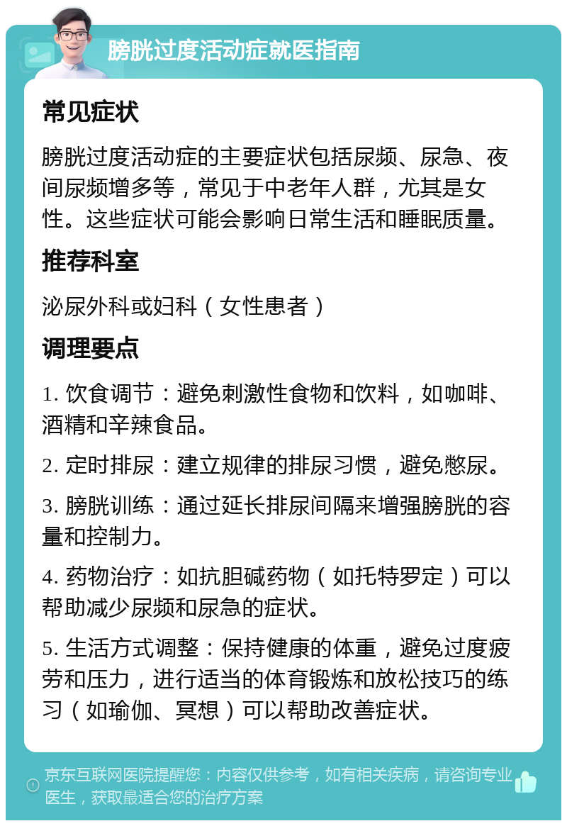 膀胱过度活动症就医指南 常见症状 膀胱过度活动症的主要症状包括尿频、尿急、夜间尿频增多等，常见于中老年人群，尤其是女性。这些症状可能会影响日常生活和睡眠质量。 推荐科室 泌尿外科或妇科（女性患者） 调理要点 1. 饮食调节：避免刺激性食物和饮料，如咖啡、酒精和辛辣食品。 2. 定时排尿：建立规律的排尿习惯，避免憋尿。 3. 膀胱训练：通过延长排尿间隔来增强膀胱的容量和控制力。 4. 药物治疗：如抗胆碱药物（如托特罗定）可以帮助减少尿频和尿急的症状。 5. 生活方式调整：保持健康的体重，避免过度疲劳和压力，进行适当的体育锻炼和放松技巧的练习（如瑜伽、冥想）可以帮助改善症状。