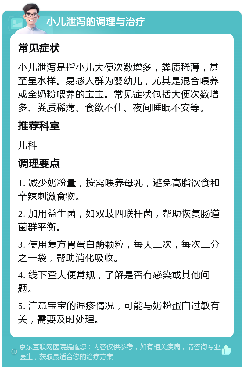 小儿泄泻的调理与治疗 常见症状 小儿泄泻是指小儿大便次数增多，粪质稀薄，甚至呈水样。易感人群为婴幼儿，尤其是混合喂养或全奶粉喂养的宝宝。常见症状包括大便次数增多、粪质稀薄、食欲不佳、夜间睡眠不安等。 推荐科室 儿科 调理要点 1. 减少奶粉量，按需喂养母乳，避免高脂饮食和辛辣刺激食物。 2. 加用益生菌，如双歧四联杆菌，帮助恢复肠道菌群平衡。 3. 使用复方胃蛋白酶颗粒，每天三次，每次三分之一袋，帮助消化吸收。 4. 线下查大便常规，了解是否有感染或其他问题。 5. 注意宝宝的湿疹情况，可能与奶粉蛋白过敏有关，需要及时处理。