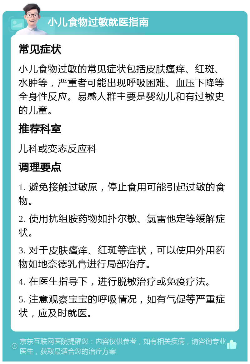 小儿食物过敏就医指南 常见症状 小儿食物过敏的常见症状包括皮肤瘙痒、红斑、水肿等，严重者可能出现呼吸困难、血压下降等全身性反应。易感人群主要是婴幼儿和有过敏史的儿童。 推荐科室 儿科或变态反应科 调理要点 1. 避免接触过敏原，停止食用可能引起过敏的食物。 2. 使用抗组胺药物如扑尔敏、氯雷他定等缓解症状。 3. 对于皮肤瘙痒、红斑等症状，可以使用外用药物如地奈德乳膏进行局部治疗。 4. 在医生指导下，进行脱敏治疗或免疫疗法。 5. 注意观察宝宝的呼吸情况，如有气促等严重症状，应及时就医。