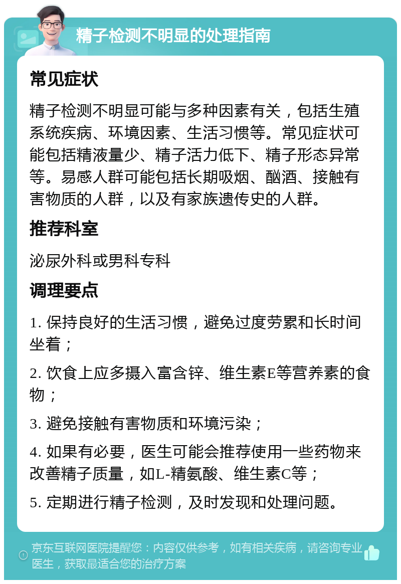 精子检测不明显的处理指南 常见症状 精子检测不明显可能与多种因素有关，包括生殖系统疾病、环境因素、生活习惯等。常见症状可能包括精液量少、精子活力低下、精子形态异常等。易感人群可能包括长期吸烟、酗酒、接触有害物质的人群，以及有家族遗传史的人群。 推荐科室 泌尿外科或男科专科 调理要点 1. 保持良好的生活习惯，避免过度劳累和长时间坐着； 2. 饮食上应多摄入富含锌、维生素E等营养素的食物； 3. 避免接触有害物质和环境污染； 4. 如果有必要，医生可能会推荐使用一些药物来改善精子质量，如L-精氨酸、维生素C等； 5. 定期进行精子检测，及时发现和处理问题。