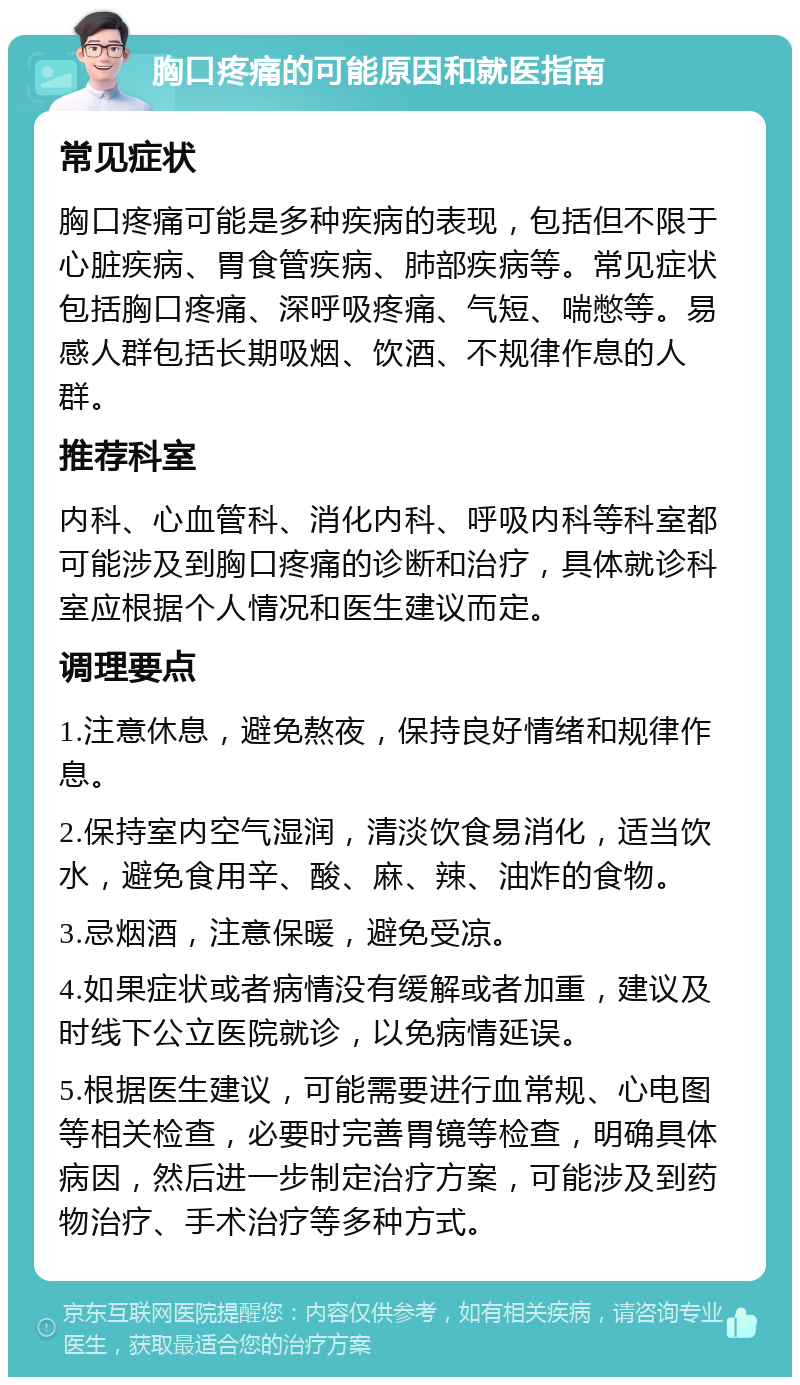 胸口疼痛的可能原因和就医指南 常见症状 胸口疼痛可能是多种疾病的表现，包括但不限于心脏疾病、胃食管疾病、肺部疾病等。常见症状包括胸口疼痛、深呼吸疼痛、气短、喘憋等。易感人群包括长期吸烟、饮酒、不规律作息的人群。 推荐科室 内科、心血管科、消化内科、呼吸内科等科室都可能涉及到胸口疼痛的诊断和治疗，具体就诊科室应根据个人情况和医生建议而定。 调理要点 1.注意休息，避免熬夜，保持良好情绪和规律作息。 2.保持室内空气湿润，清淡饮食易消化，适当饮水，避免食用辛、酸、麻、辣、油炸的食物。 3.忌烟酒，注意保暖，避免受凉。 4.如果症状或者病情没有缓解或者加重，建议及时线下公立医院就诊，以免病情延误。 5.根据医生建议，可能需要进行血常规、心电图等相关检查，必要时完善胃镜等检查，明确具体病因，然后进一步制定治疗方案，可能涉及到药物治疗、手术治疗等多种方式。