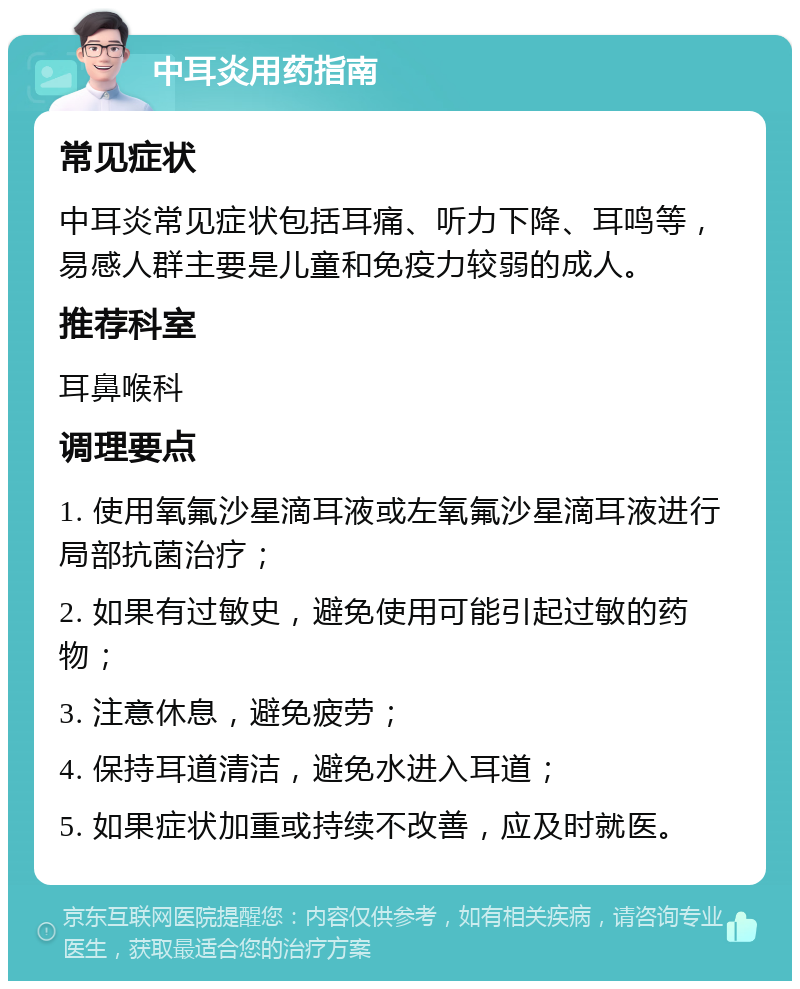 中耳炎用药指南 常见症状 中耳炎常见症状包括耳痛、听力下降、耳鸣等，易感人群主要是儿童和免疫力较弱的成人。 推荐科室 耳鼻喉科 调理要点 1. 使用氧氟沙星滴耳液或左氧氟沙星滴耳液进行局部抗菌治疗； 2. 如果有过敏史，避免使用可能引起过敏的药物； 3. 注意休息，避免疲劳； 4. 保持耳道清洁，避免水进入耳道； 5. 如果症状加重或持续不改善，应及时就医。