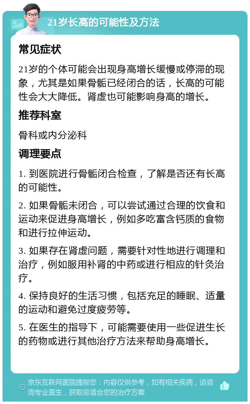 21岁长高的可能性及方法 常见症状 21岁的个体可能会出现身高增长缓慢或停滞的现象，尤其是如果骨骺已经闭合的话，长高的可能性会大大降低。肾虚也可能影响身高的增长。 推荐科室 骨科或内分泌科 调理要点 1. 到医院进行骨骺闭合检查，了解是否还有长高的可能性。 2. 如果骨骺未闭合，可以尝试通过合理的饮食和运动来促进身高增长，例如多吃富含钙质的食物和进行拉伸运动。 3. 如果存在肾虚问题，需要针对性地进行调理和治疗，例如服用补肾的中药或进行相应的针灸治疗。 4. 保持良好的生活习惯，包括充足的睡眠、适量的运动和避免过度疲劳等。 5. 在医生的指导下，可能需要使用一些促进生长的药物或进行其他治疗方法来帮助身高增长。