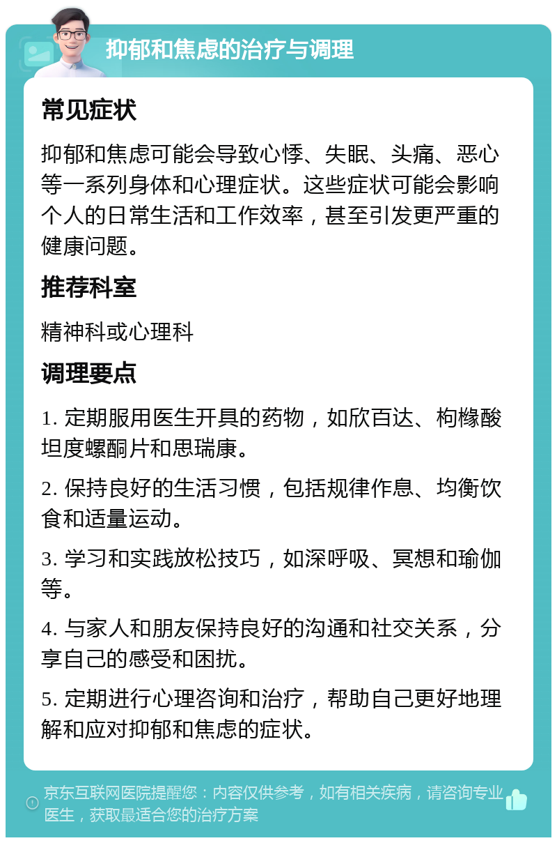 抑郁和焦虑的治疗与调理 常见症状 抑郁和焦虑可能会导致心悸、失眠、头痛、恶心等一系列身体和心理症状。这些症状可能会影响个人的日常生活和工作效率，甚至引发更严重的健康问题。 推荐科室 精神科或心理科 调理要点 1. 定期服用医生开具的药物，如欣百达、枸橼酸坦度螺酮片和思瑞康。 2. 保持良好的生活习惯，包括规律作息、均衡饮食和适量运动。 3. 学习和实践放松技巧，如深呼吸、冥想和瑜伽等。 4. 与家人和朋友保持良好的沟通和社交关系，分享自己的感受和困扰。 5. 定期进行心理咨询和治疗，帮助自己更好地理解和应对抑郁和焦虑的症状。