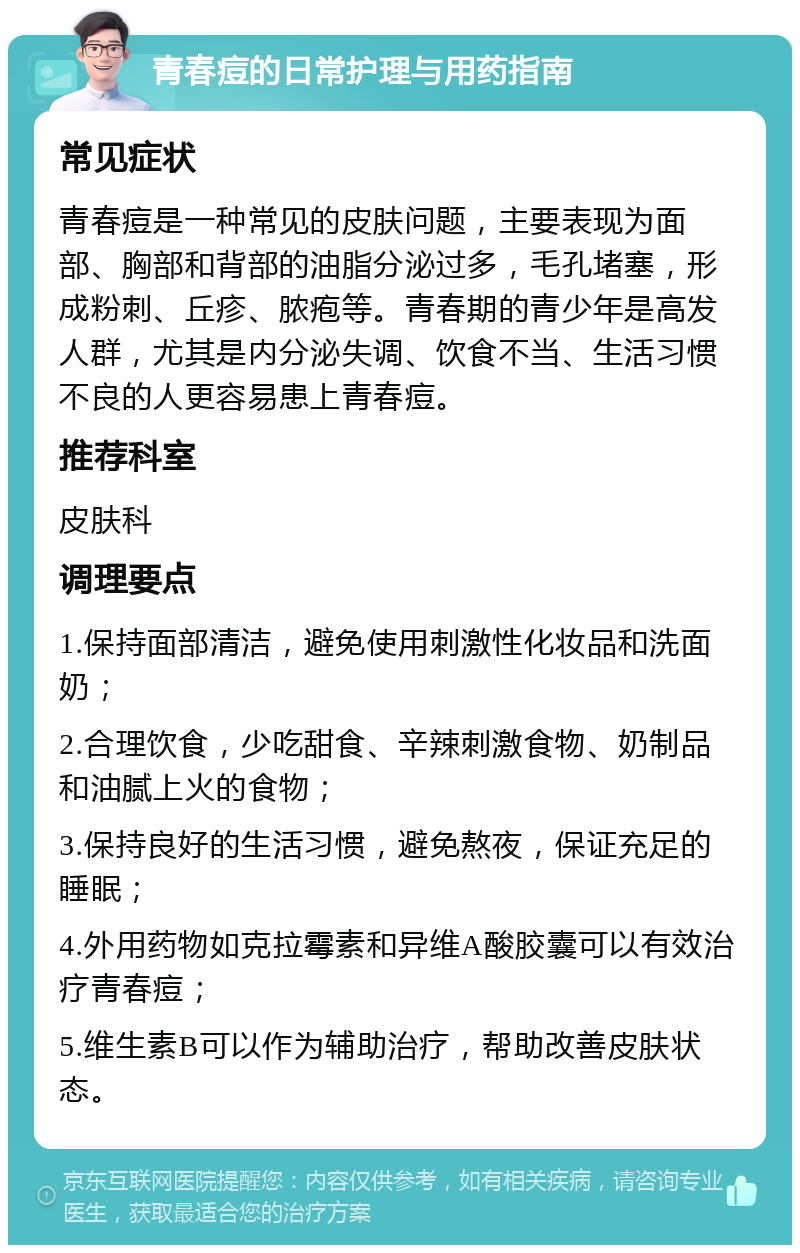 青春痘的日常护理与用药指南 常见症状 青春痘是一种常见的皮肤问题，主要表现为面部、胸部和背部的油脂分泌过多，毛孔堵塞，形成粉刺、丘疹、脓疱等。青春期的青少年是高发人群，尤其是内分泌失调、饮食不当、生活习惯不良的人更容易患上青春痘。 推荐科室 皮肤科 调理要点 1.保持面部清洁，避免使用刺激性化妆品和洗面奶； 2.合理饮食，少吃甜食、辛辣刺激食物、奶制品和油腻上火的食物； 3.保持良好的生活习惯，避免熬夜，保证充足的睡眠； 4.外用药物如克拉霉素和异维A酸胶囊可以有效治疗青春痘； 5.维生素B可以作为辅助治疗，帮助改善皮肤状态。