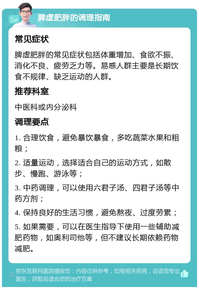 脾虚肥胖的调理指南 常见症状 脾虚肥胖的常见症状包括体重增加、食欲不振、消化不良、疲劳乏力等。易感人群主要是长期饮食不规律、缺乏运动的人群。 推荐科室 中医科或内分泌科 调理要点 1. 合理饮食，避免暴饮暴食，多吃蔬菜水果和粗粮； 2. 适量运动，选择适合自己的运动方式，如散步、慢跑、游泳等； 3. 中药调理，可以使用六君子汤、四君子汤等中药方剂； 4. 保持良好的生活习惯，避免熬夜、过度劳累； 5. 如果需要，可以在医生指导下使用一些辅助减肥药物，如奥利司他等，但不建议长期依赖药物减肥。