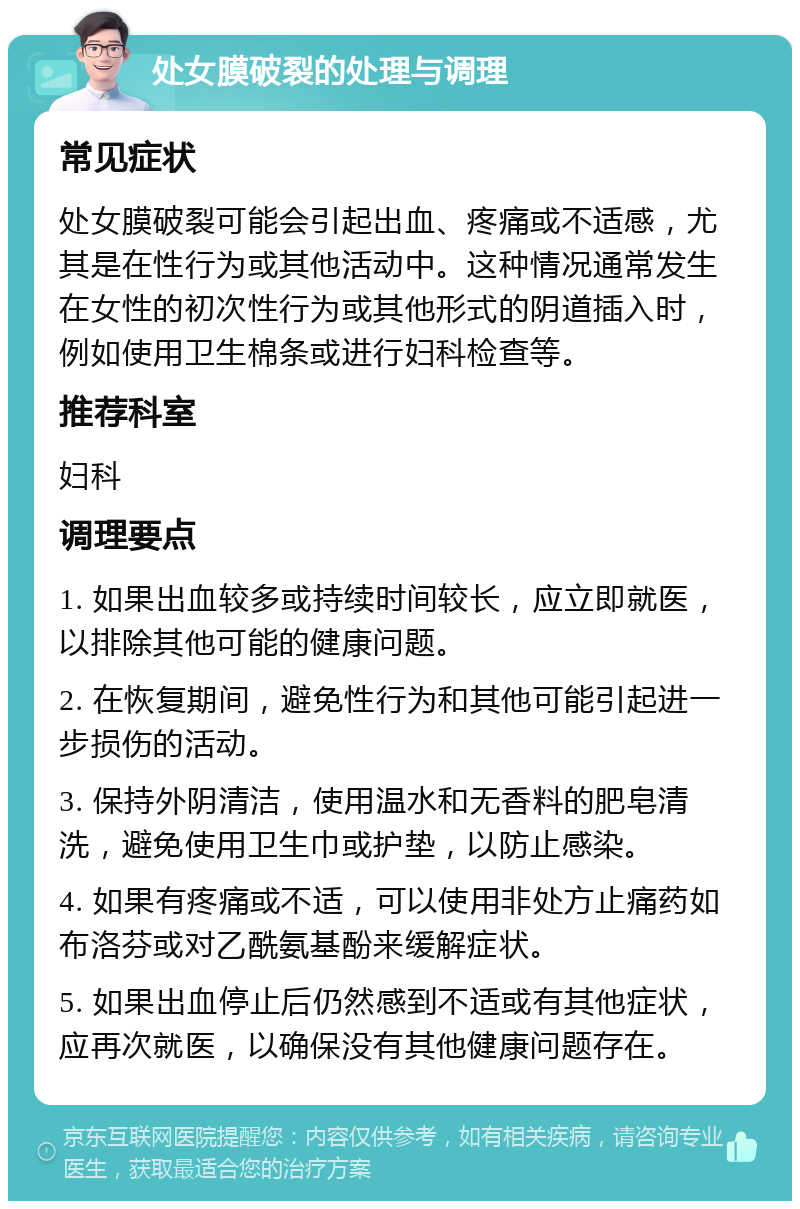 处女膜破裂的处理与调理 常见症状 处女膜破裂可能会引起出血、疼痛或不适感，尤其是在性行为或其他活动中。这种情况通常发生在女性的初次性行为或其他形式的阴道插入时，例如使用卫生棉条或进行妇科检查等。 推荐科室 妇科 调理要点 1. 如果出血较多或持续时间较长，应立即就医，以排除其他可能的健康问题。 2. 在恢复期间，避免性行为和其他可能引起进一步损伤的活动。 3. 保持外阴清洁，使用温水和无香料的肥皂清洗，避免使用卫生巾或护垫，以防止感染。 4. 如果有疼痛或不适，可以使用非处方止痛药如布洛芬或对乙酰氨基酚来缓解症状。 5. 如果出血停止后仍然感到不适或有其他症状，应再次就医，以确保没有其他健康问题存在。