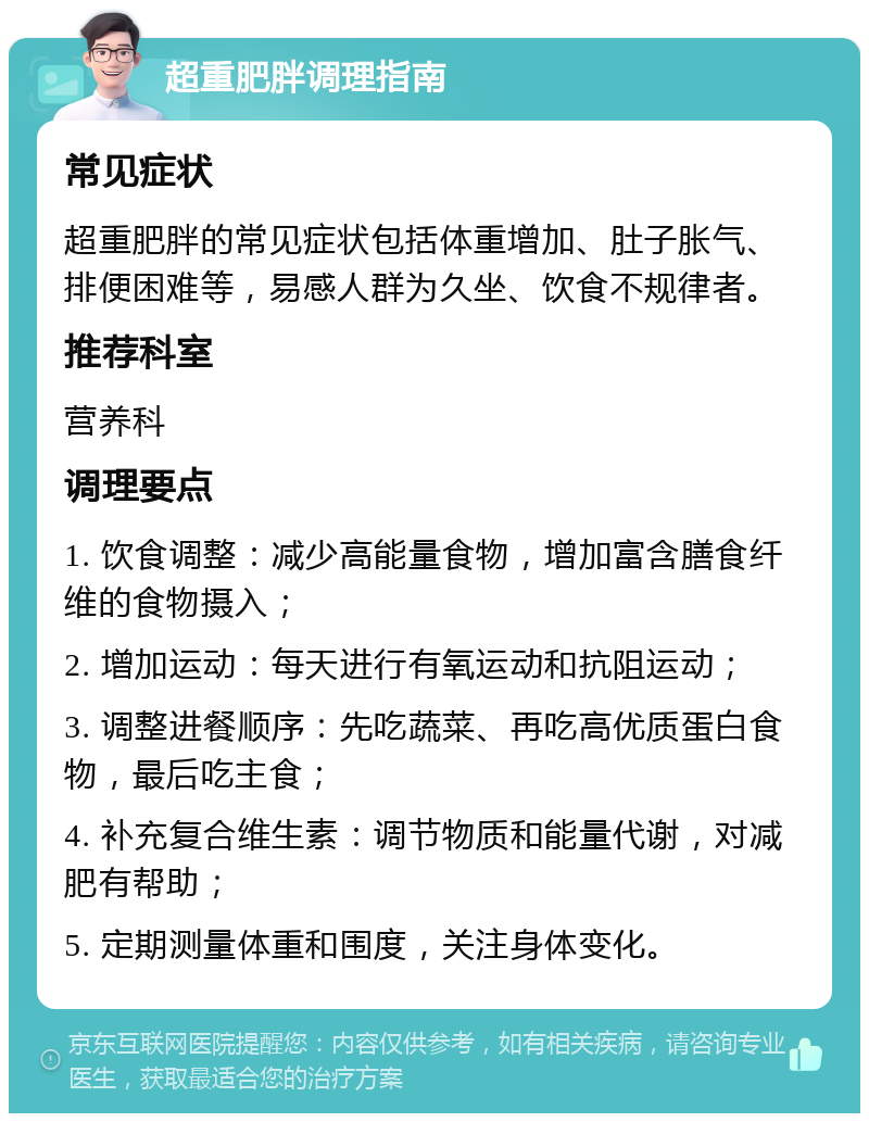 超重肥胖调理指南 常见症状 超重肥胖的常见症状包括体重增加、肚子胀气、排便困难等，易感人群为久坐、饮食不规律者。 推荐科室 营养科 调理要点 1. 饮食调整：减少高能量食物，增加富含膳食纤维的食物摄入； 2. 增加运动：每天进行有氧运动和抗阻运动； 3. 调整进餐顺序：先吃蔬菜、再吃高优质蛋白食物，最后吃主食； 4. 补充复合维生素：调节物质和能量代谢，对减肥有帮助； 5. 定期测量体重和围度，关注身体变化。