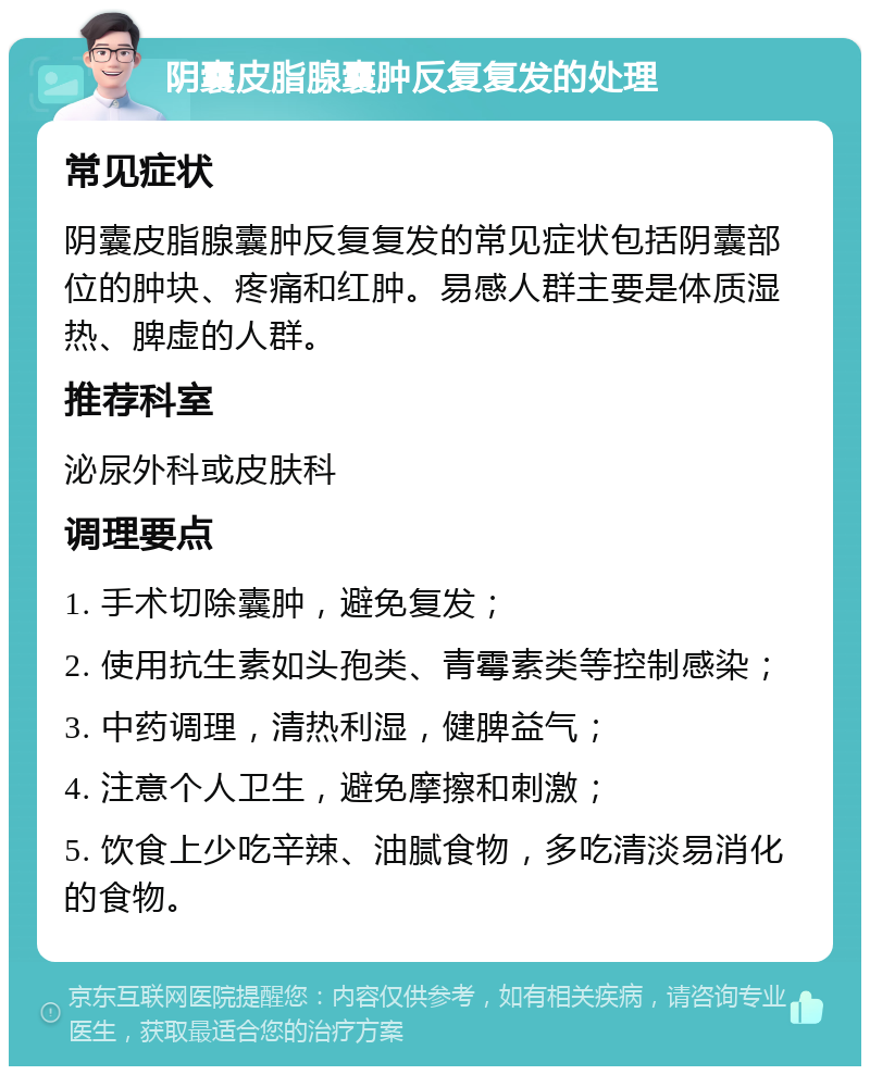 阴囊皮脂腺囊肿反复复发的处理 常见症状 阴囊皮脂腺囊肿反复复发的常见症状包括阴囊部位的肿块、疼痛和红肿。易感人群主要是体质湿热、脾虚的人群。 推荐科室 泌尿外科或皮肤科 调理要点 1. 手术切除囊肿，避免复发； 2. 使用抗生素如头孢类、青霉素类等控制感染； 3. 中药调理，清热利湿，健脾益气； 4. 注意个人卫生，避免摩擦和刺激； 5. 饮食上少吃辛辣、油腻食物，多吃清淡易消化的食物。