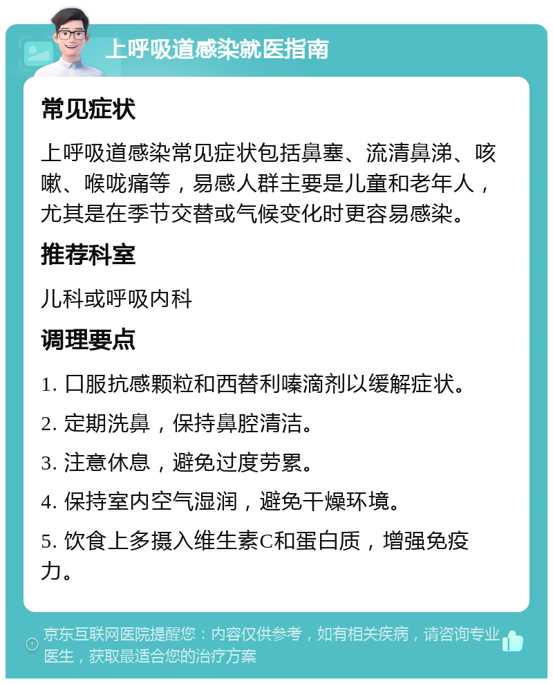 上呼吸道感染就医指南 常见症状 上呼吸道感染常见症状包括鼻塞、流清鼻涕、咳嗽、喉咙痛等，易感人群主要是儿童和老年人，尤其是在季节交替或气候变化时更容易感染。 推荐科室 儿科或呼吸内科 调理要点 1. 口服抗感颗粒和西替利嗪滴剂以缓解症状。 2. 定期洗鼻，保持鼻腔清洁。 3. 注意休息，避免过度劳累。 4. 保持室内空气湿润，避免干燥环境。 5. 饮食上多摄入维生素C和蛋白质，增强免疫力。