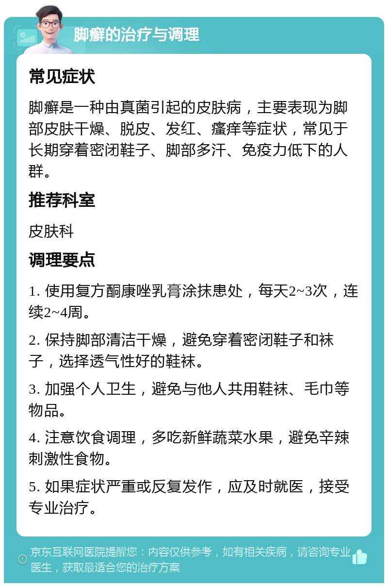 脚癣的治疗与调理 常见症状 脚癣是一种由真菌引起的皮肤病，主要表现为脚部皮肤干燥、脱皮、发红、瘙痒等症状，常见于长期穿着密闭鞋子、脚部多汗、免疫力低下的人群。 推荐科室 皮肤科 调理要点 1. 使用复方酮康唑乳膏涂抹患处，每天2~3次，连续2~4周。 2. 保持脚部清洁干燥，避免穿着密闭鞋子和袜子，选择透气性好的鞋袜。 3. 加强个人卫生，避免与他人共用鞋袜、毛巾等物品。 4. 注意饮食调理，多吃新鲜蔬菜水果，避免辛辣刺激性食物。 5. 如果症状严重或反复发作，应及时就医，接受专业治疗。