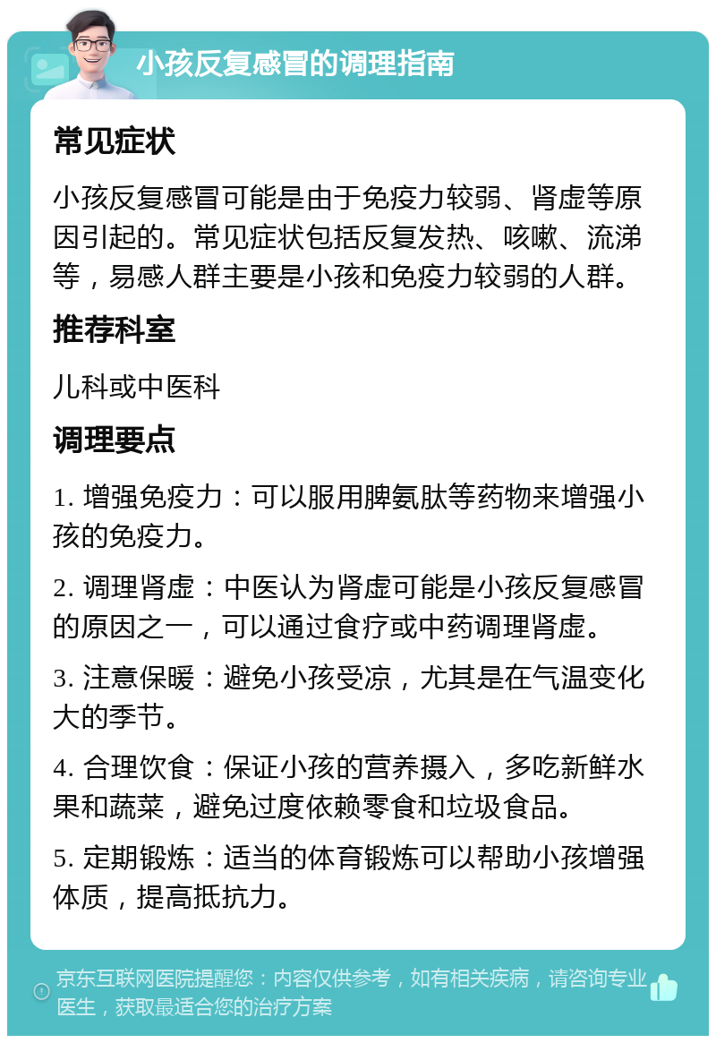 小孩反复感冒的调理指南 常见症状 小孩反复感冒可能是由于免疫力较弱、肾虚等原因引起的。常见症状包括反复发热、咳嗽、流涕等，易感人群主要是小孩和免疫力较弱的人群。 推荐科室 儿科或中医科 调理要点 1. 增强免疫力：可以服用脾氨肽等药物来增强小孩的免疫力。 2. 调理肾虚：中医认为肾虚可能是小孩反复感冒的原因之一，可以通过食疗或中药调理肾虚。 3. 注意保暖：避免小孩受凉，尤其是在气温变化大的季节。 4. 合理饮食：保证小孩的营养摄入，多吃新鲜水果和蔬菜，避免过度依赖零食和垃圾食品。 5. 定期锻炼：适当的体育锻炼可以帮助小孩增强体质，提高抵抗力。