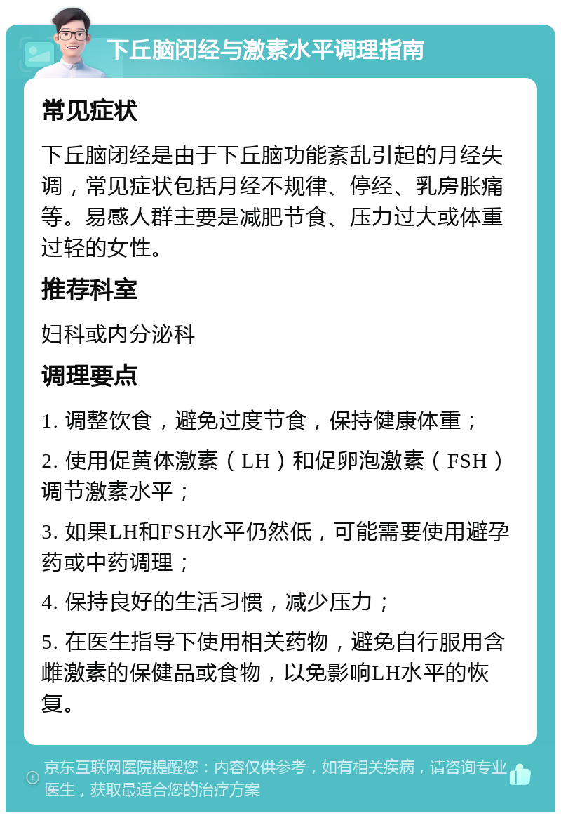 下丘脑闭经与激素水平调理指南 常见症状 下丘脑闭经是由于下丘脑功能紊乱引起的月经失调，常见症状包括月经不规律、停经、乳房胀痛等。易感人群主要是减肥节食、压力过大或体重过轻的女性。 推荐科室 妇科或内分泌科 调理要点 1. 调整饮食，避免过度节食，保持健康体重； 2. 使用促黄体激素（LH）和促卵泡激素（FSH）调节激素水平； 3. 如果LH和FSH水平仍然低，可能需要使用避孕药或中药调理； 4. 保持良好的生活习惯，减少压力； 5. 在医生指导下使用相关药物，避免自行服用含雌激素的保健品或食物，以免影响LH水平的恢复。