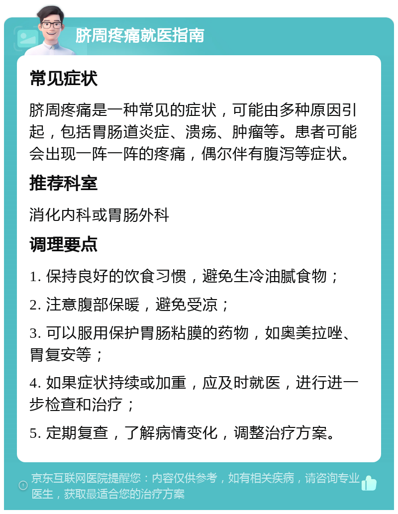 脐周疼痛就医指南 常见症状 脐周疼痛是一种常见的症状，可能由多种原因引起，包括胃肠道炎症、溃疡、肿瘤等。患者可能会出现一阵一阵的疼痛，偶尔伴有腹泻等症状。 推荐科室 消化内科或胃肠外科 调理要点 1. 保持良好的饮食习惯，避免生冷油腻食物； 2. 注意腹部保暖，避免受凉； 3. 可以服用保护胃肠粘膜的药物，如奥美拉唑、胃复安等； 4. 如果症状持续或加重，应及时就医，进行进一步检查和治疗； 5. 定期复查，了解病情变化，调整治疗方案。