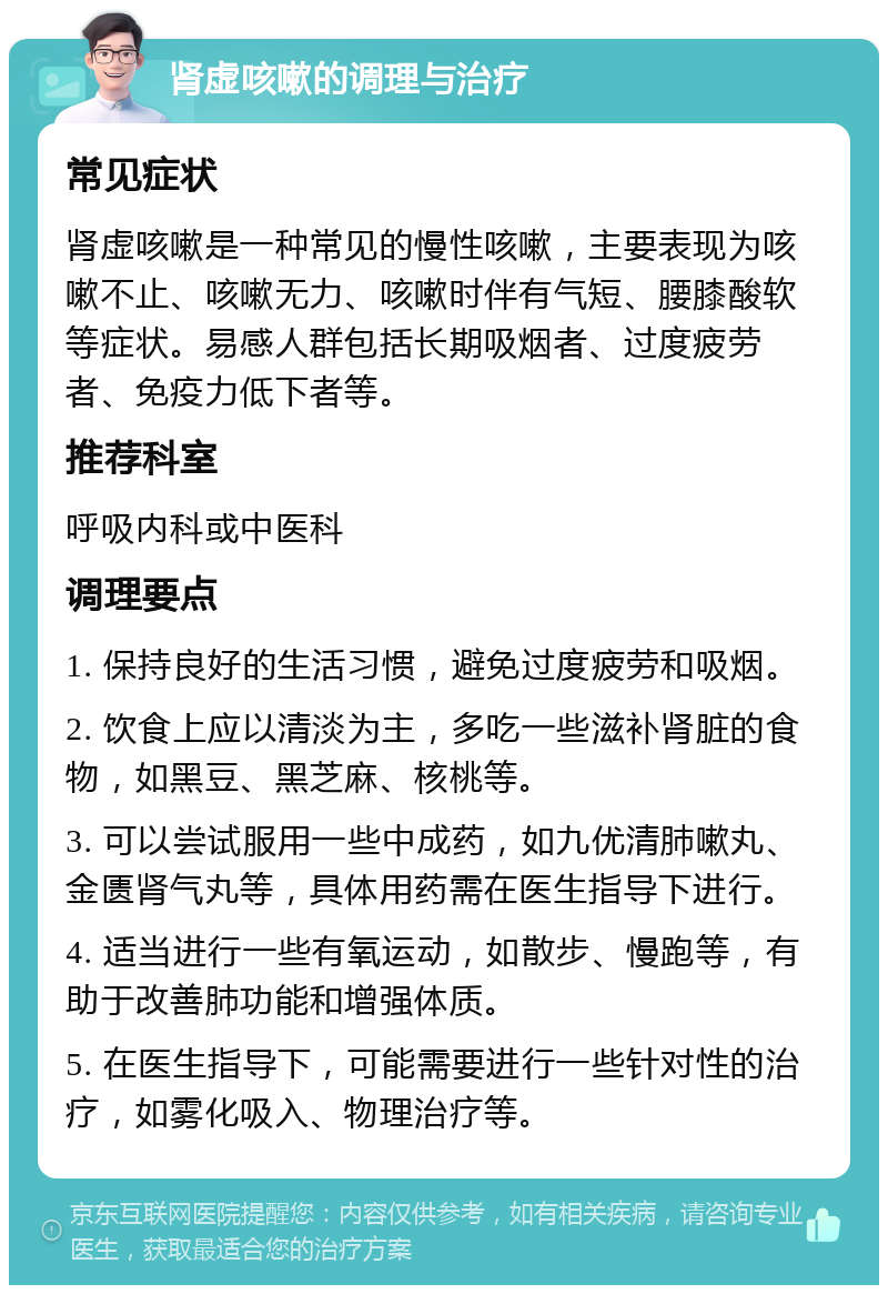 肾虚咳嗽的调理与治疗 常见症状 肾虚咳嗽是一种常见的慢性咳嗽，主要表现为咳嗽不止、咳嗽无力、咳嗽时伴有气短、腰膝酸软等症状。易感人群包括长期吸烟者、过度疲劳者、免疫力低下者等。 推荐科室 呼吸内科或中医科 调理要点 1. 保持良好的生活习惯，避免过度疲劳和吸烟。 2. 饮食上应以清淡为主，多吃一些滋补肾脏的食物，如黑豆、黑芝麻、核桃等。 3. 可以尝试服用一些中成药，如九优清肺嗽丸、金匮肾气丸等，具体用药需在医生指导下进行。 4. 适当进行一些有氧运动，如散步、慢跑等，有助于改善肺功能和增强体质。 5. 在医生指导下，可能需要进行一些针对性的治疗，如雾化吸入、物理治疗等。