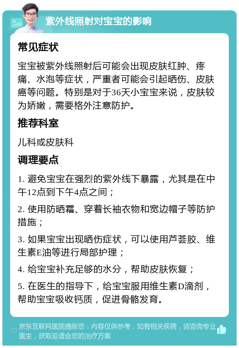 紫外线照射对宝宝的影响 常见症状 宝宝被紫外线照射后可能会出现皮肤红肿、疼痛、水泡等症状，严重者可能会引起晒伤、皮肤癌等问题。特别是对于36天小宝宝来说，皮肤较为娇嫩，需要格外注意防护。 推荐科室 儿科或皮肤科 调理要点 1. 避免宝宝在强烈的紫外线下暴露，尤其是在中午12点到下午4点之间； 2. 使用防晒霜、穿着长袖衣物和宽边帽子等防护措施； 3. 如果宝宝出现晒伤症状，可以使用芦荟胶、维生素E油等进行局部护理； 4. 给宝宝补充足够的水分，帮助皮肤恢复； 5. 在医生的指导下，给宝宝服用维生素D滴剂，帮助宝宝吸收钙质，促进骨骼发育。