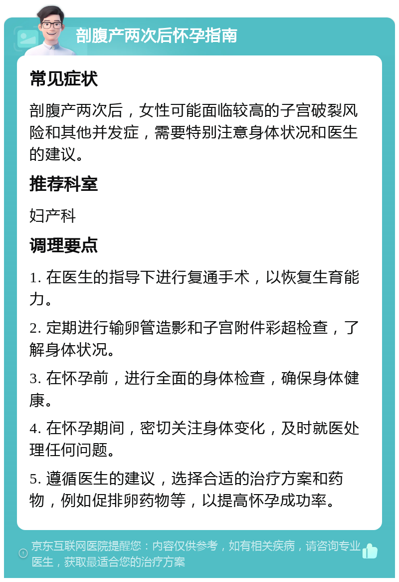 剖腹产两次后怀孕指南 常见症状 剖腹产两次后，女性可能面临较高的子宫破裂风险和其他并发症，需要特别注意身体状况和医生的建议。 推荐科室 妇产科 调理要点 1. 在医生的指导下进行复通手术，以恢复生育能力。 2. 定期进行输卵管造影和子宫附件彩超检查，了解身体状况。 3. 在怀孕前，进行全面的身体检查，确保身体健康。 4. 在怀孕期间，密切关注身体变化，及时就医处理任何问题。 5. 遵循医生的建议，选择合适的治疗方案和药物，例如促排卵药物等，以提高怀孕成功率。