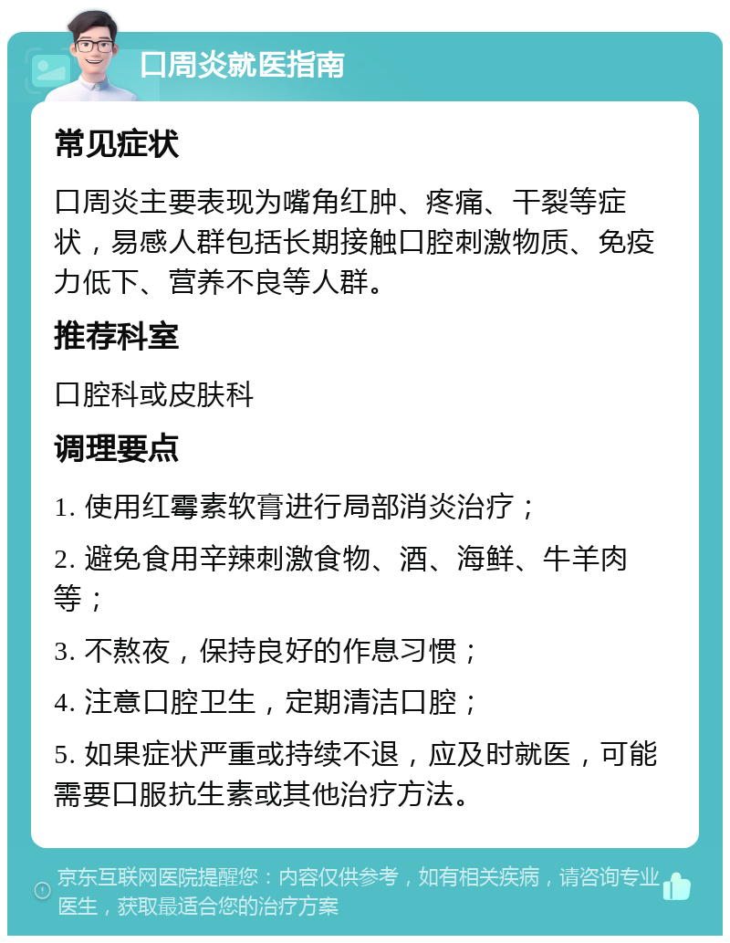 口周炎就医指南 常见症状 口周炎主要表现为嘴角红肿、疼痛、干裂等症状，易感人群包括长期接触口腔刺激物质、免疫力低下、营养不良等人群。 推荐科室 口腔科或皮肤科 调理要点 1. 使用红霉素软膏进行局部消炎治疗； 2. 避免食用辛辣刺激食物、酒、海鲜、牛羊肉等； 3. 不熬夜，保持良好的作息习惯； 4. 注意口腔卫生，定期清洁口腔； 5. 如果症状严重或持续不退，应及时就医，可能需要口服抗生素或其他治疗方法。