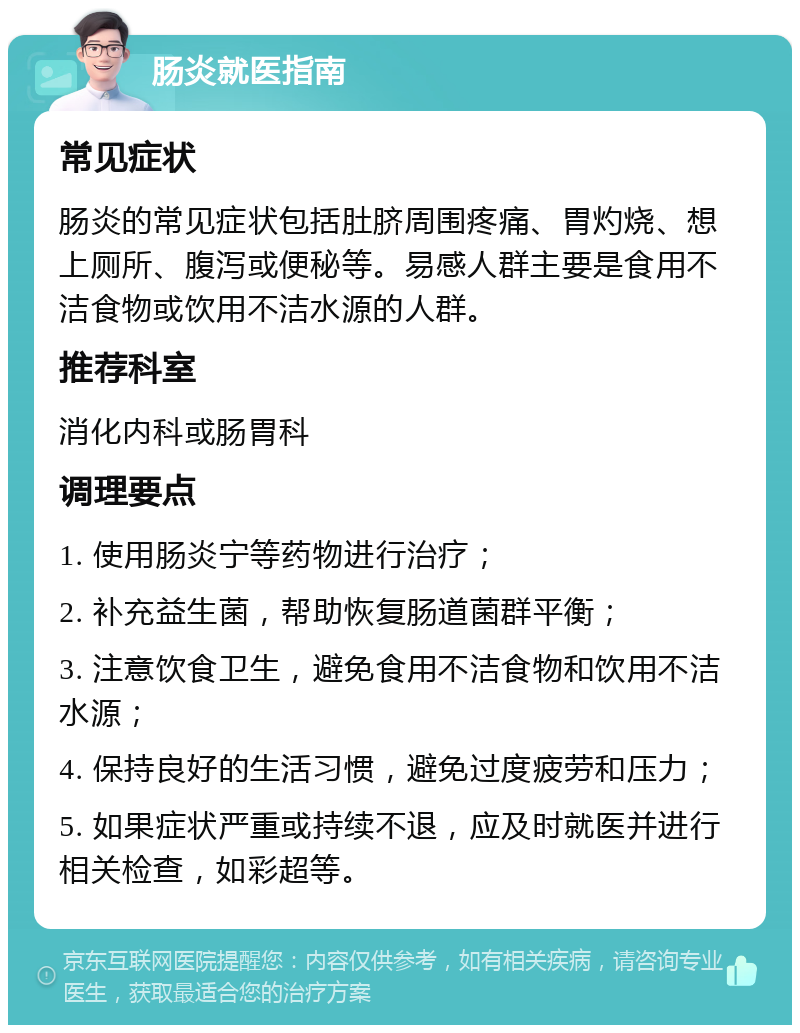 肠炎就医指南 常见症状 肠炎的常见症状包括肚脐周围疼痛、胃灼烧、想上厕所、腹泻或便秘等。易感人群主要是食用不洁食物或饮用不洁水源的人群。 推荐科室 消化内科或肠胃科 调理要点 1. 使用肠炎宁等药物进行治疗； 2. 补充益生菌，帮助恢复肠道菌群平衡； 3. 注意饮食卫生，避免食用不洁食物和饮用不洁水源； 4. 保持良好的生活习惯，避免过度疲劳和压力； 5. 如果症状严重或持续不退，应及时就医并进行相关检查，如彩超等。